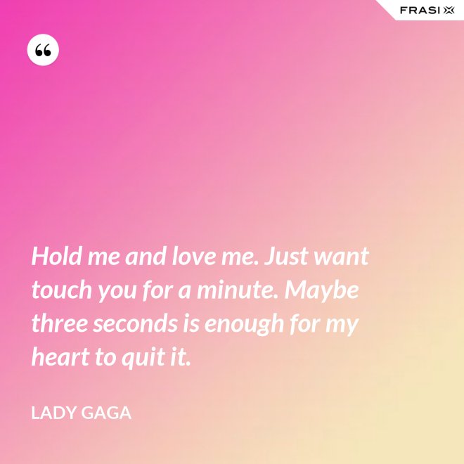Hold me and love me. Just want touch you for a minute. Maybe three seconds is enough for my heart to quit it. - Lady Gaga