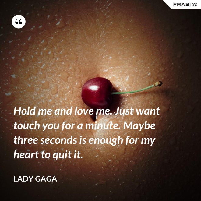 Hold me and love me. Just want touch you for a minute. Maybe three seconds is enough for my heart to quit it. - Lady Gaga