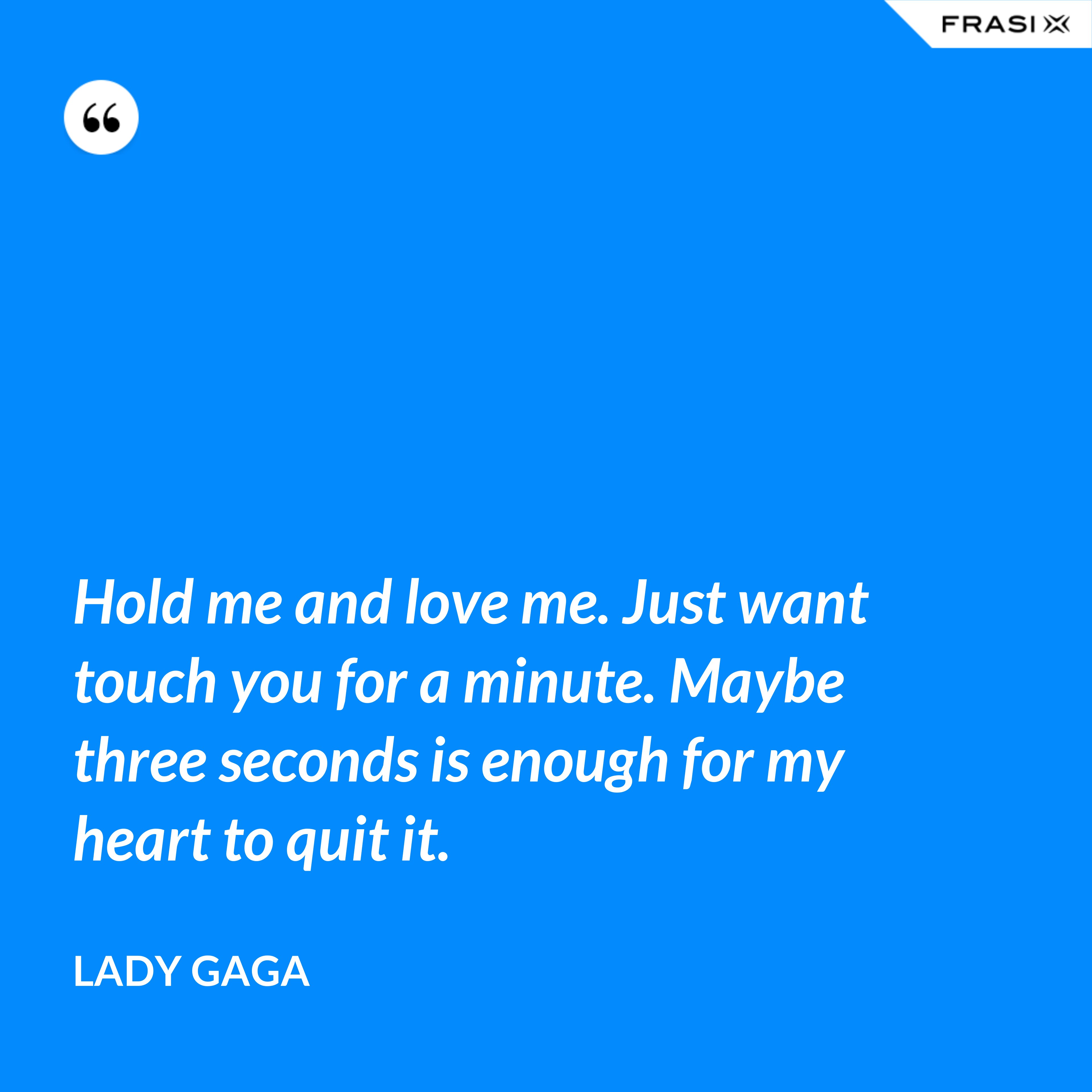 Hold me and love me. Just want touch you for a minute. Maybe three seconds is enough for my heart to quit it. - Lady Gaga