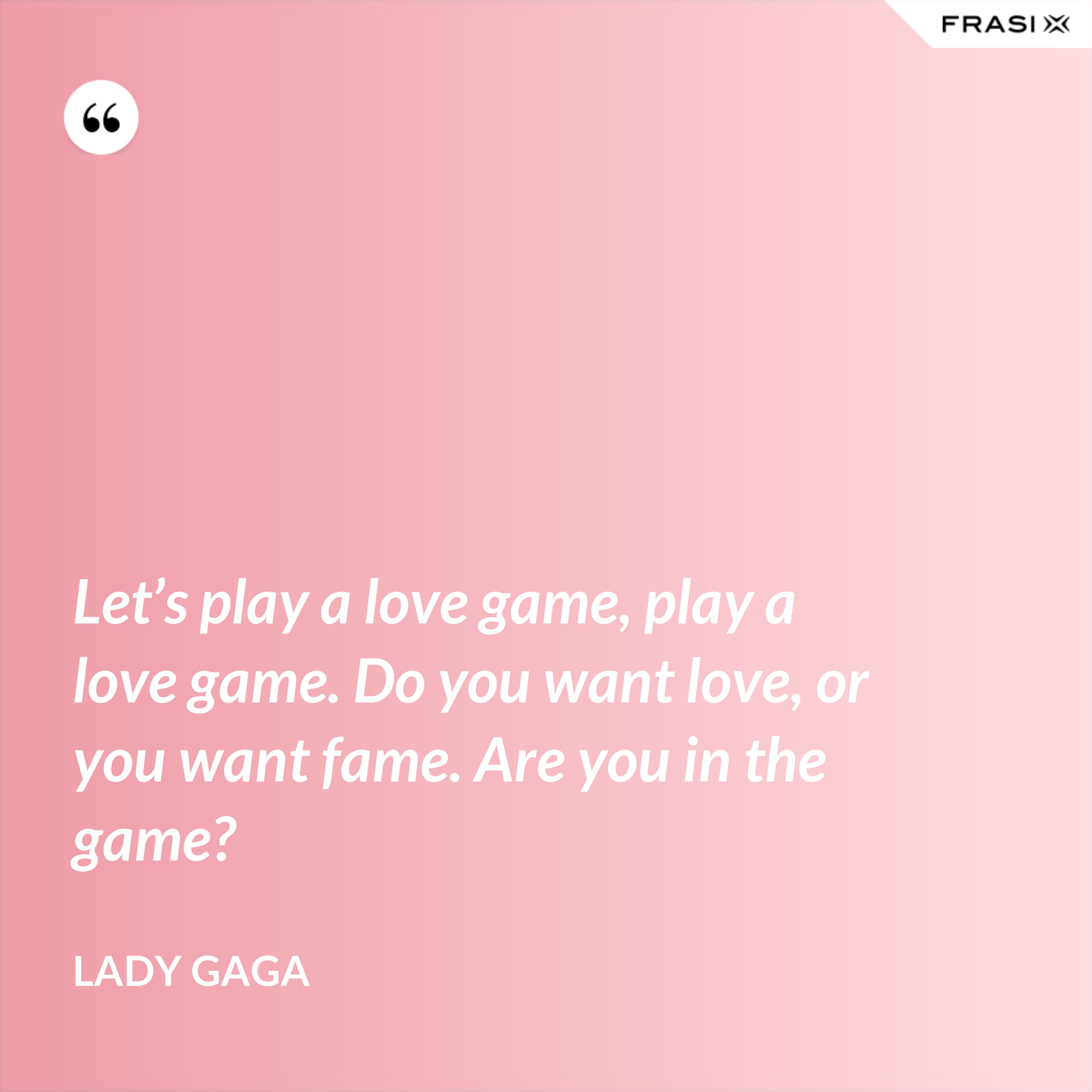 Let’s play a love game, play a love game. Do you want love, or you want fame. Are you in the game? - Lady Gaga
