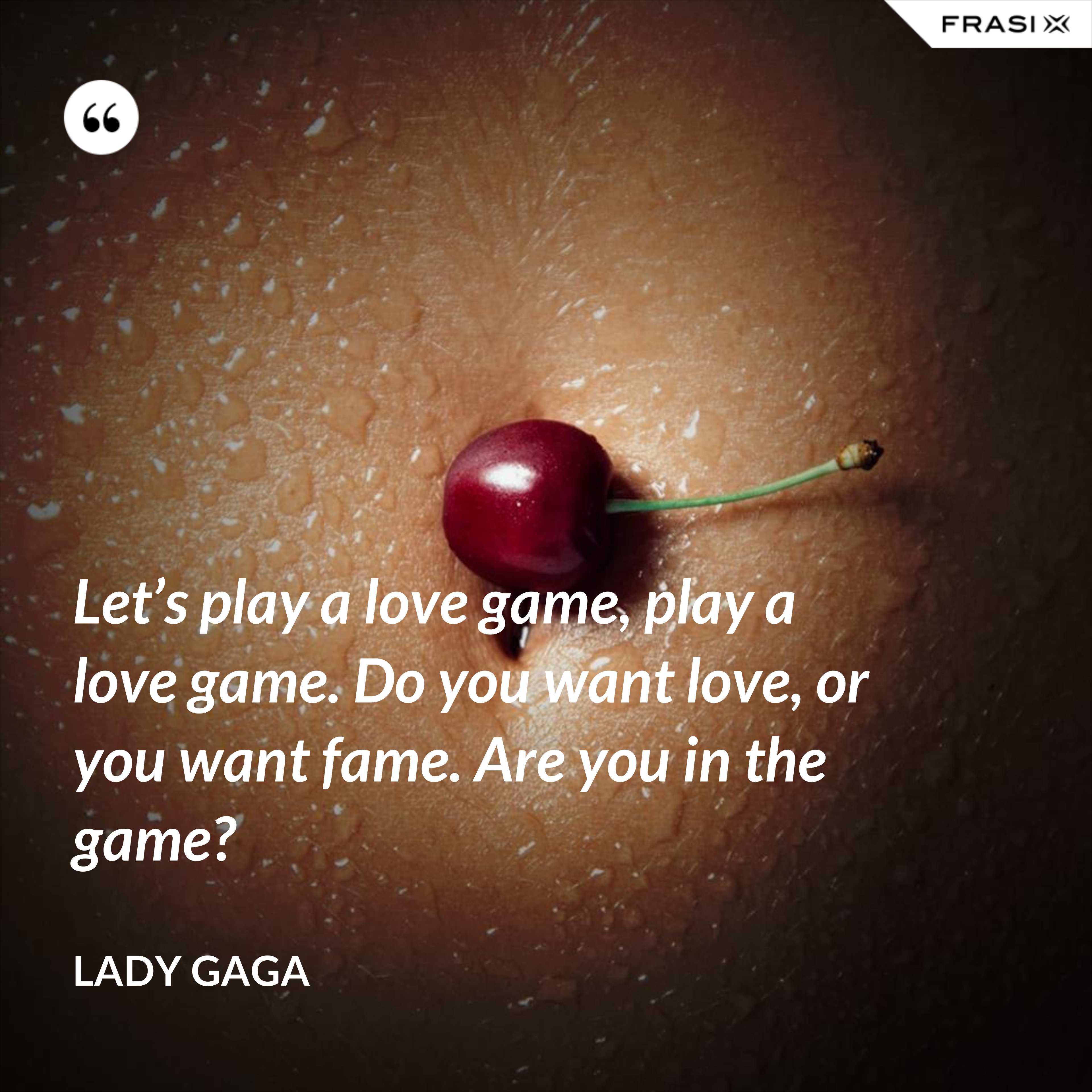 Let’s play a love game, play a love game. Do you want love, or you want fame. Are you in the game? - Lady Gaga