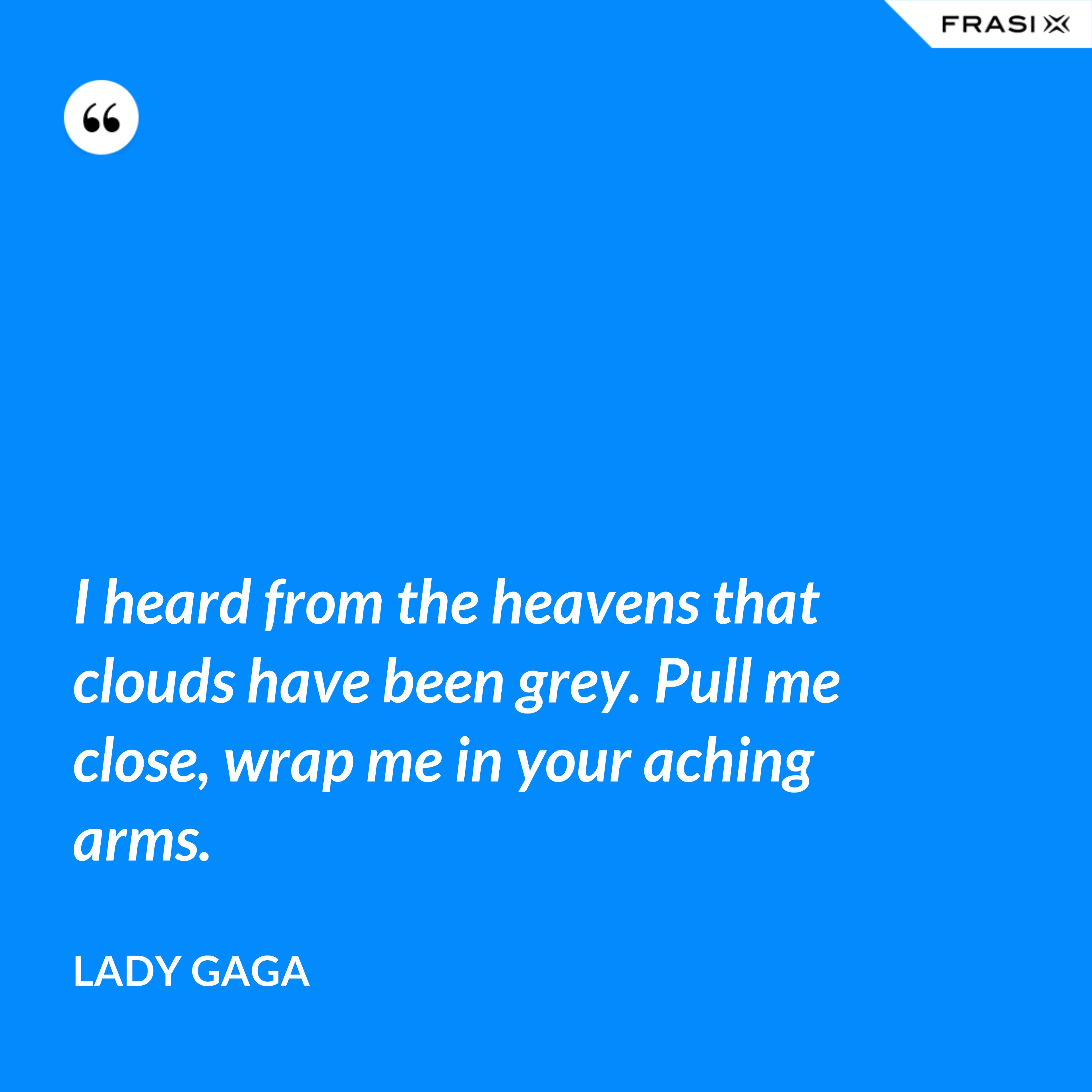 I heard from the heavens that clouds have been grey. Pull me close, wrap me in your aching arms. - Lady Gaga