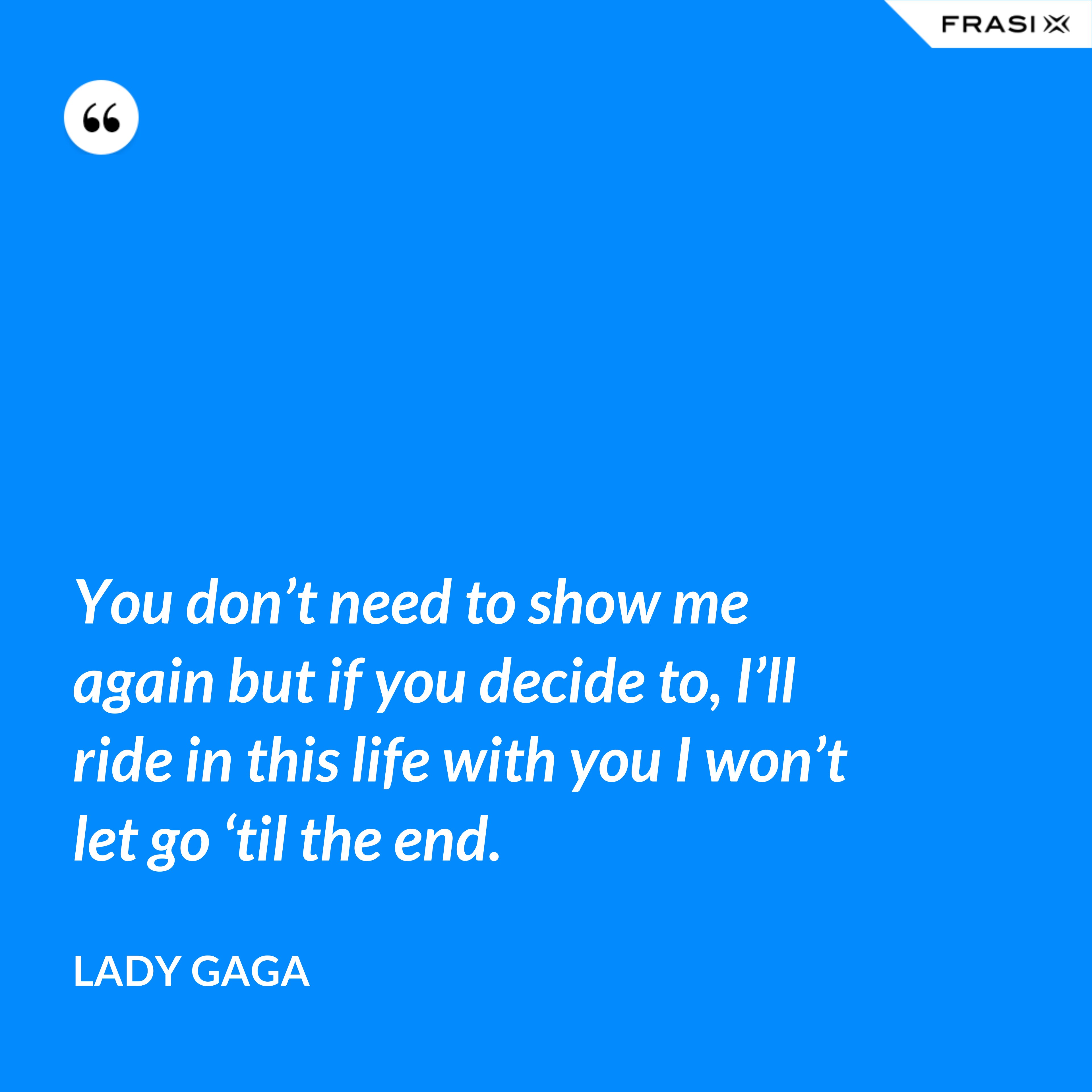 You don’t need to show me again but if you decide to, I’ll ride in this life with you I won’t let go ‘til the end. - Lady Gaga