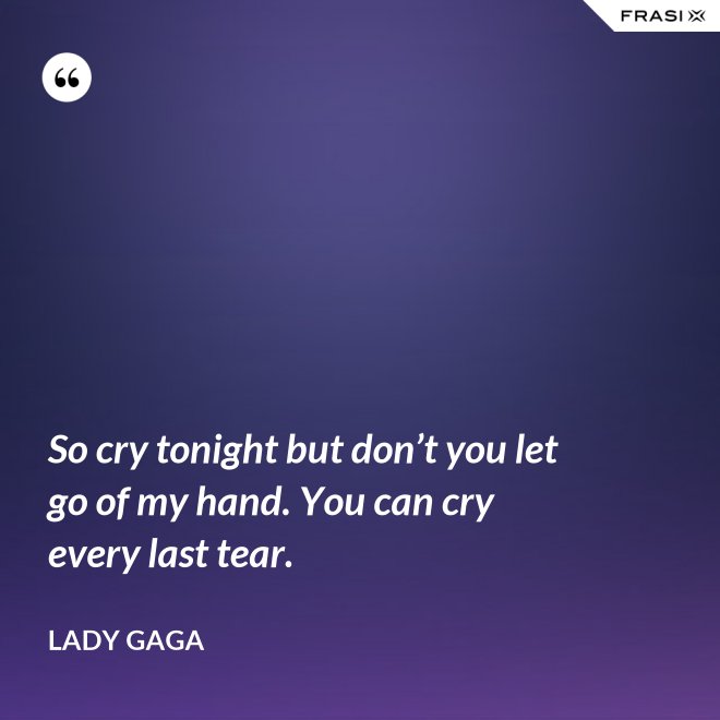 So cry tonight but don’t you let go of my hand. You can cry every last tear. - Lady Gaga