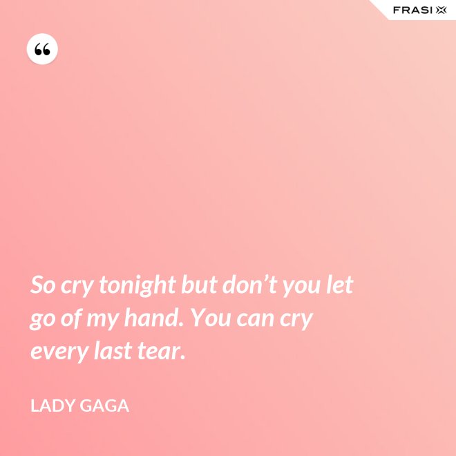 So cry tonight but don’t you let go of my hand. You can cry every last tear. - Lady Gaga