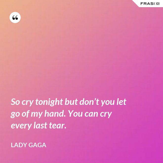 So cry tonight but don’t you let go of my hand. You can cry every last tear. - Lady Gaga