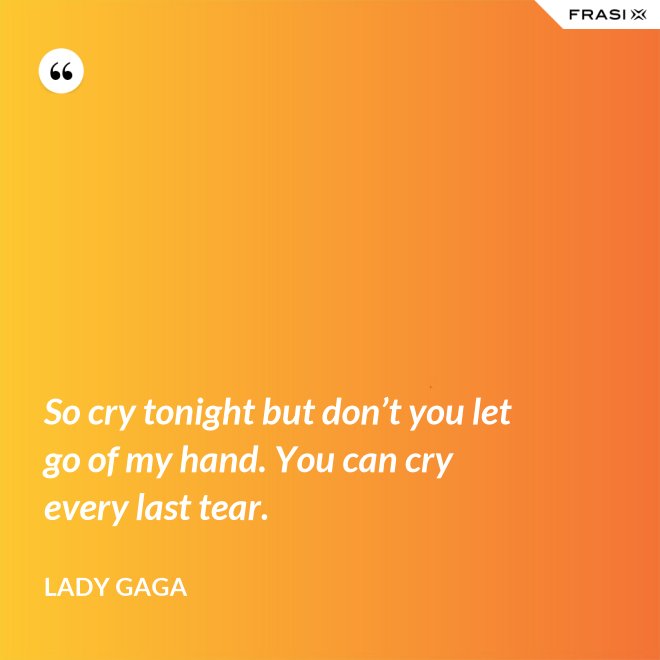 So cry tonight but don’t you let go of my hand. You can cry every last tear. - Lady Gaga