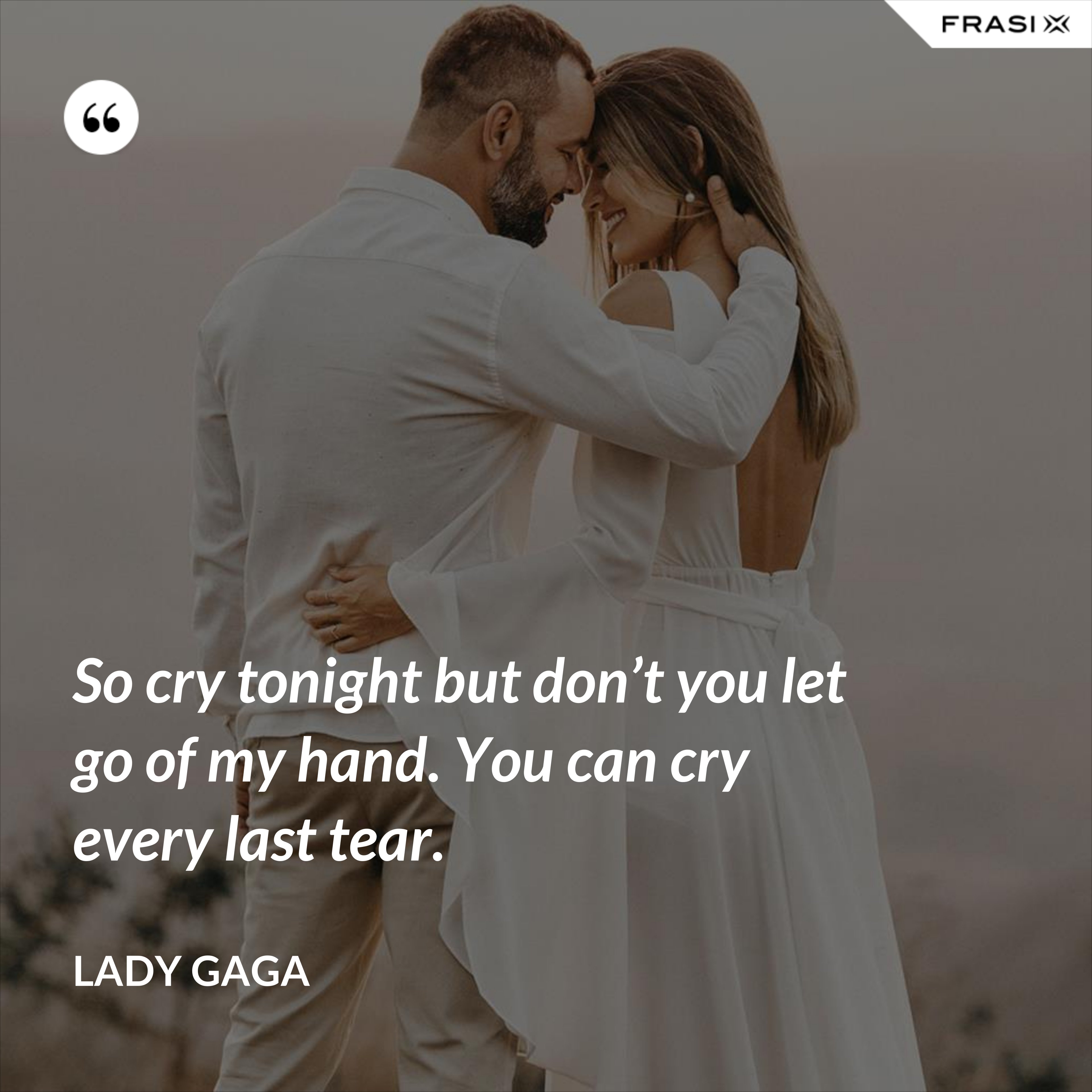 So cry tonight but don’t you let go of my hand. You can cry every last tear. - Lady Gaga