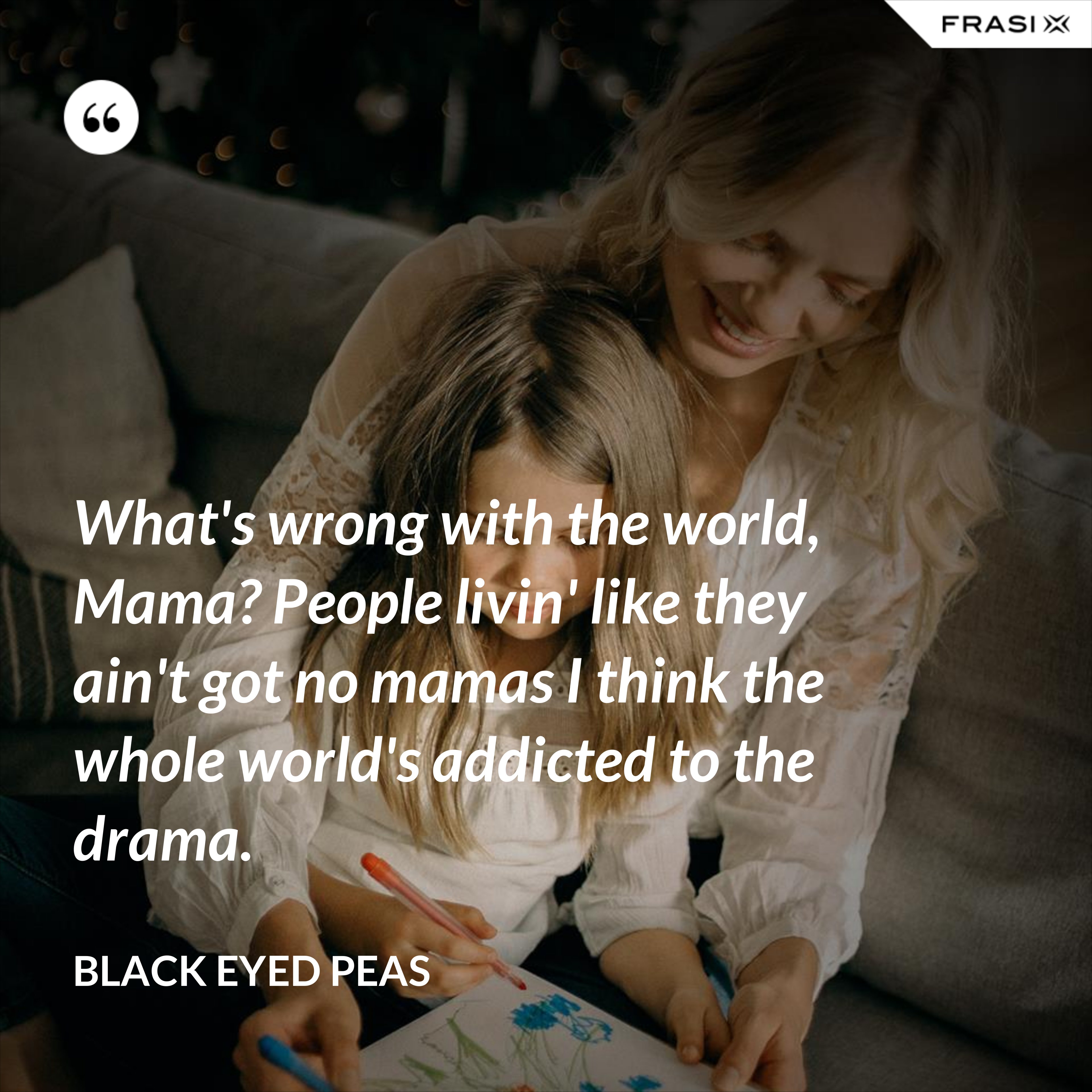 What's wrong with the world, Mama? People livin' like they ain't got no mamas I think the whole world's addicted to the drama. - Black Eyed Peas