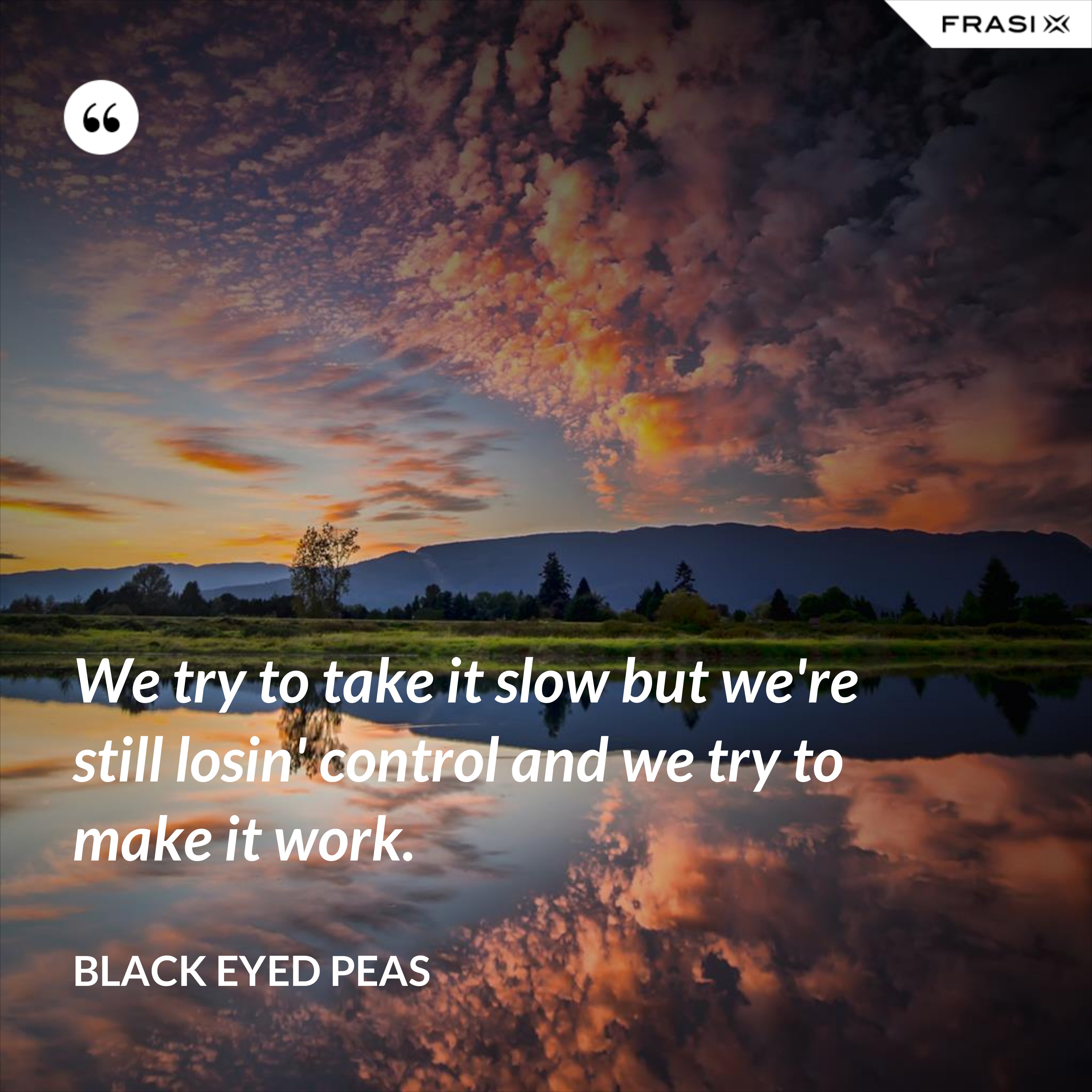 We try to take it slow but we're still losin' control and we try to make it work. - Black Eyed Peas