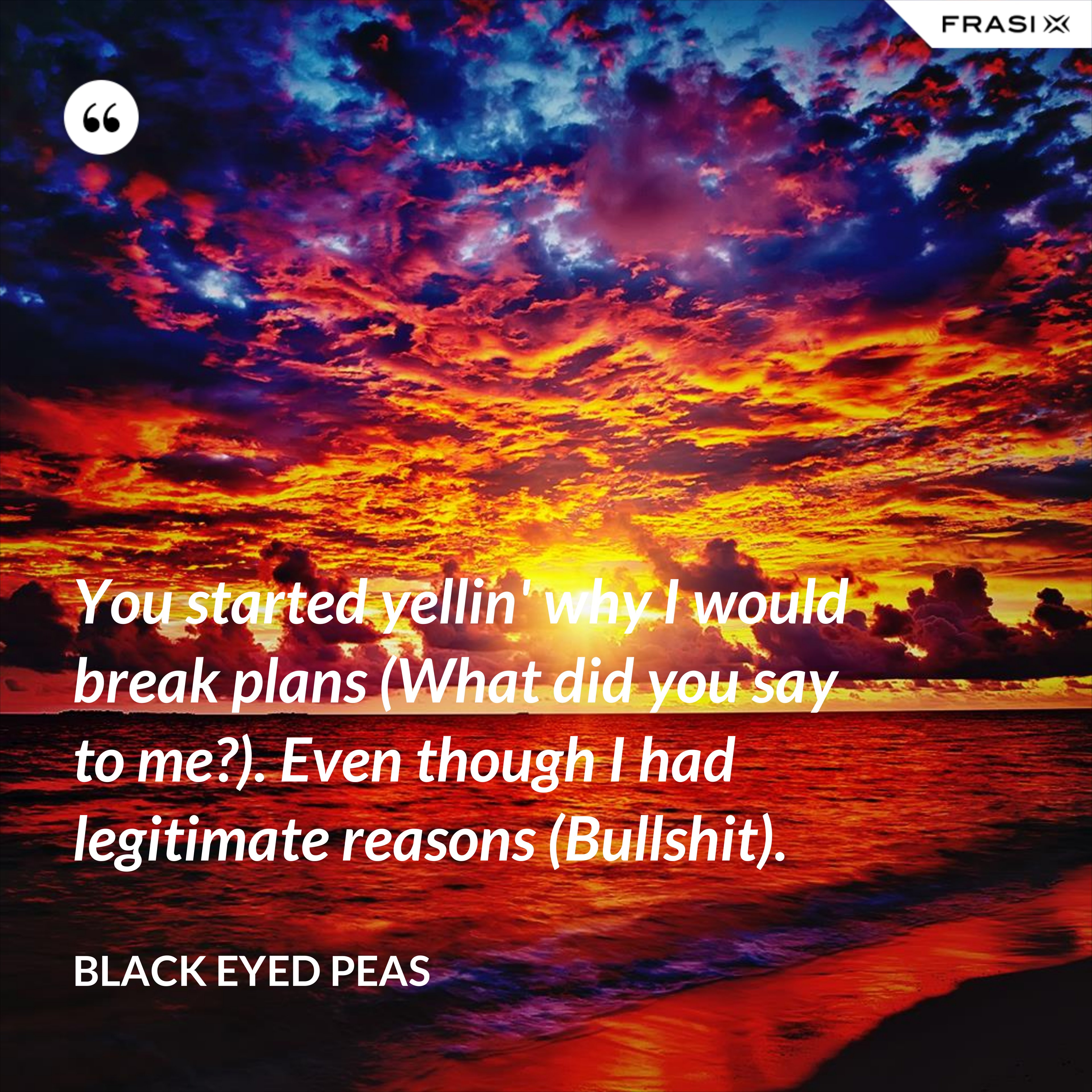 You started yellin' why I would break plans (What did you say to me?). Even though I had legitimate reasons (Bullshit). - Black Eyed Peas