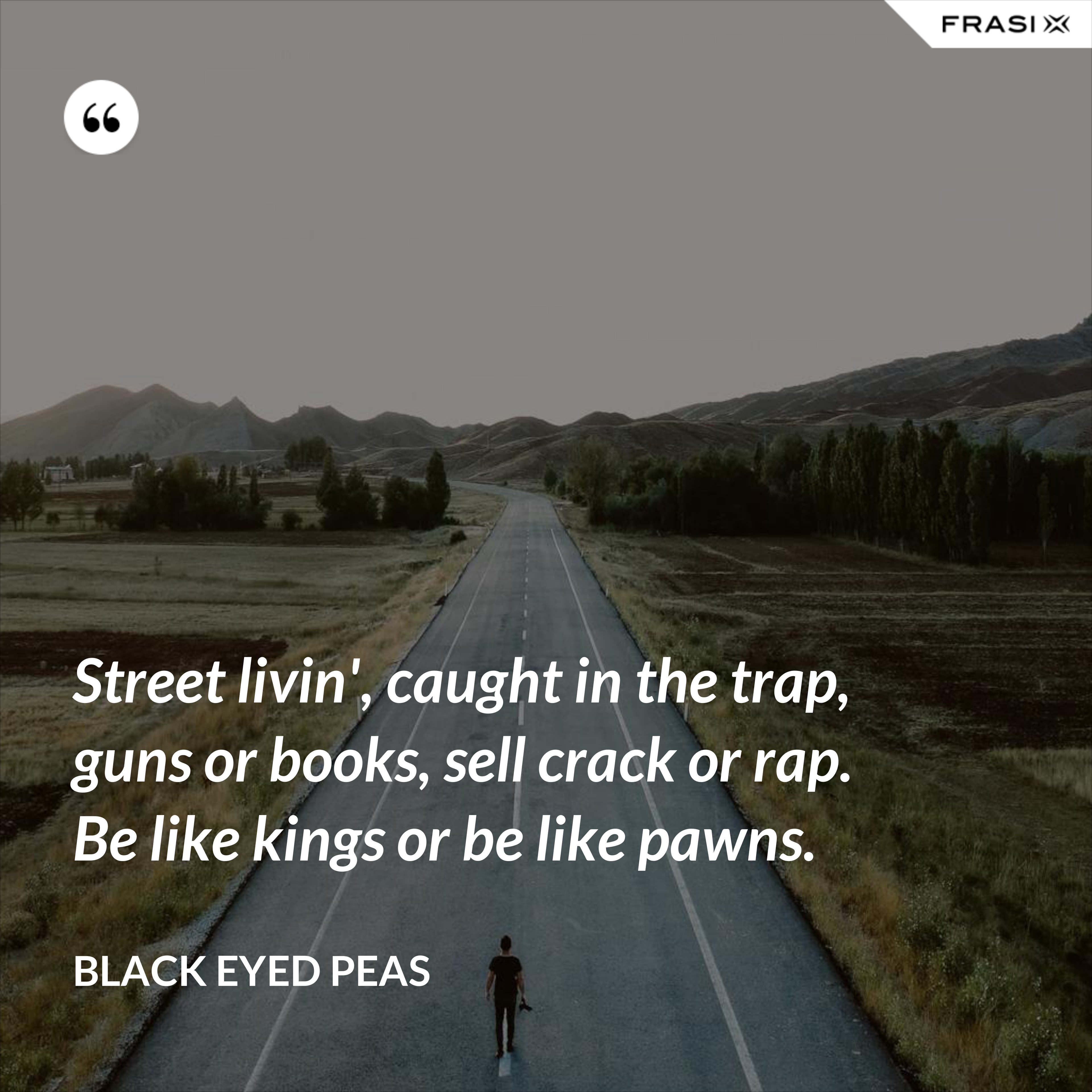 Street livin', caught in the trap, guns or books, sell crack or rap. Be like kings or be like pawns. - Black Eyed Peas