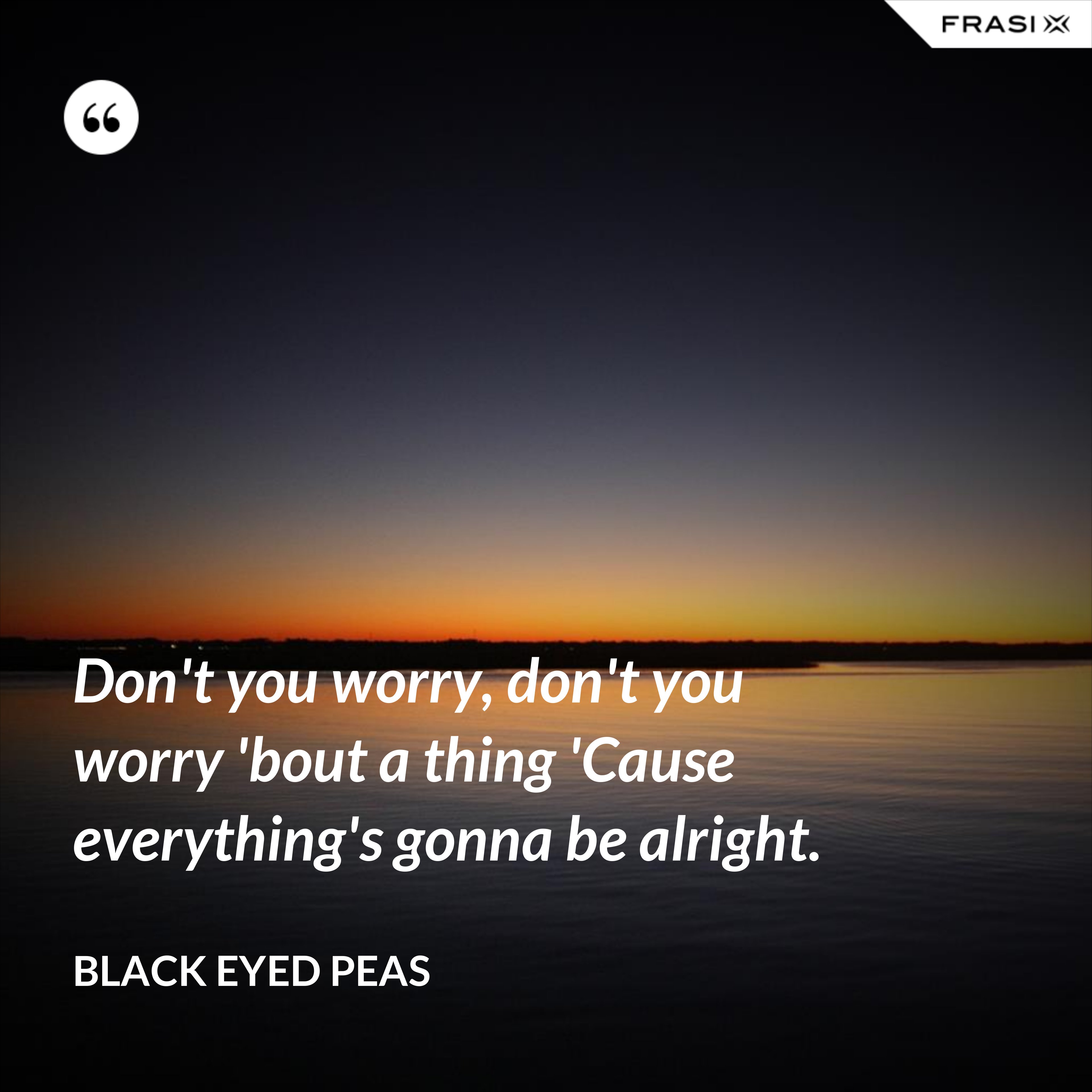 Don't you worry, don't you worry 'bout a thing 'Cause everything's gonna be alright. - Black Eyed Peas