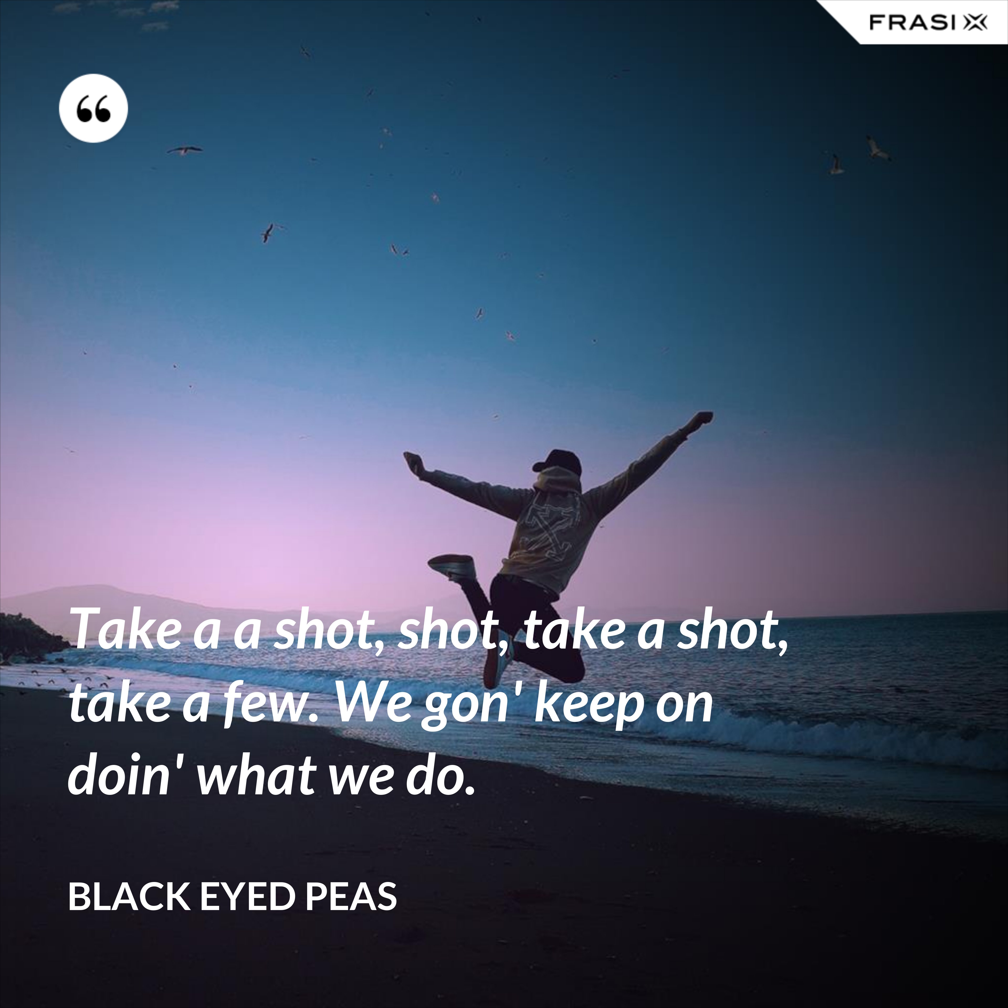 Take a a shot, shot, take a shot, take a few. We gon' keep on doin' what we do. - Black Eyed Peas