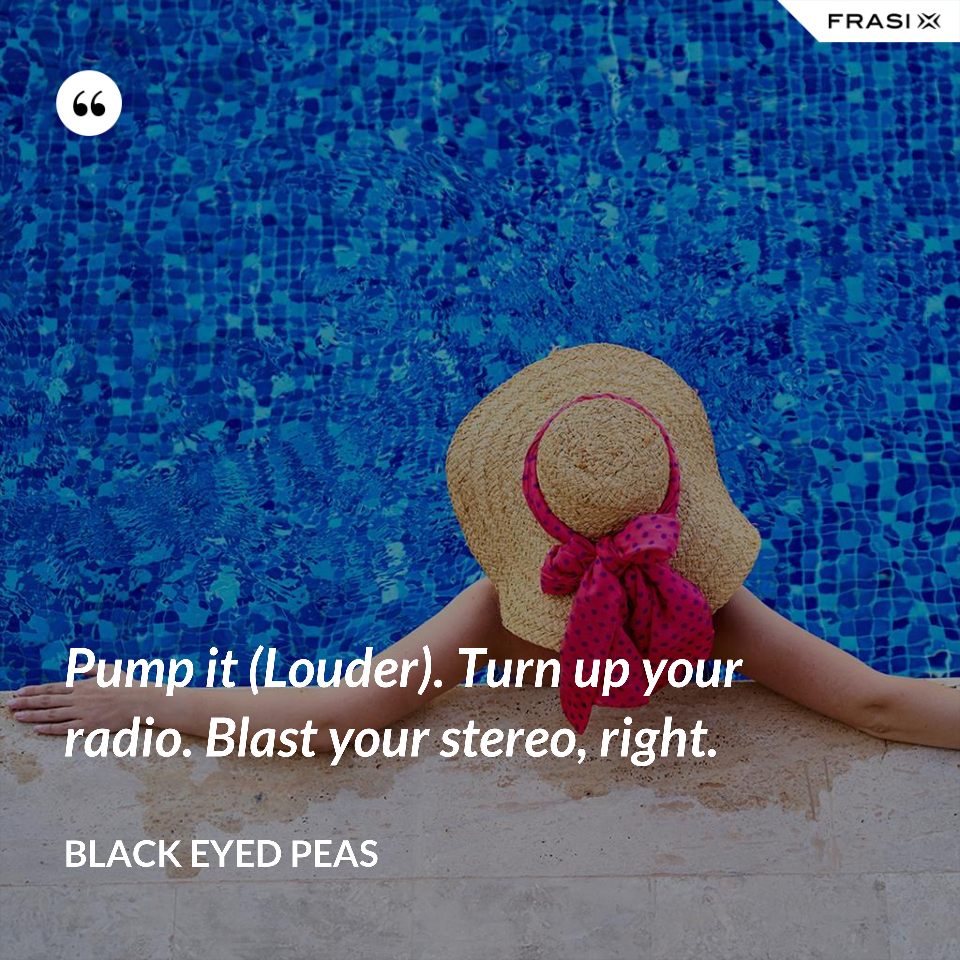 Pump it (Louder). Turn up your radio. Blast your stereo, right. - Black Eyed Peas