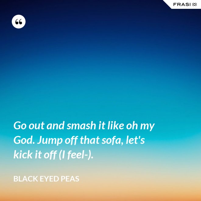 Go out and smash it like oh my God. Jump off that sofa, let's kick it off (I feel-). - Black Eyed Peas