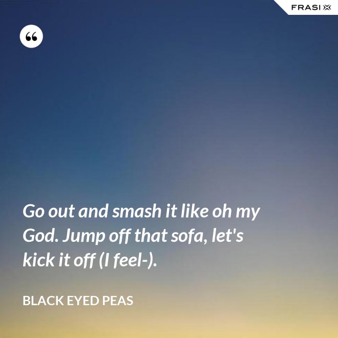 Go out and smash it like oh my God. Jump off that sofa, let's kick it off (I feel-). - Black Eyed Peas