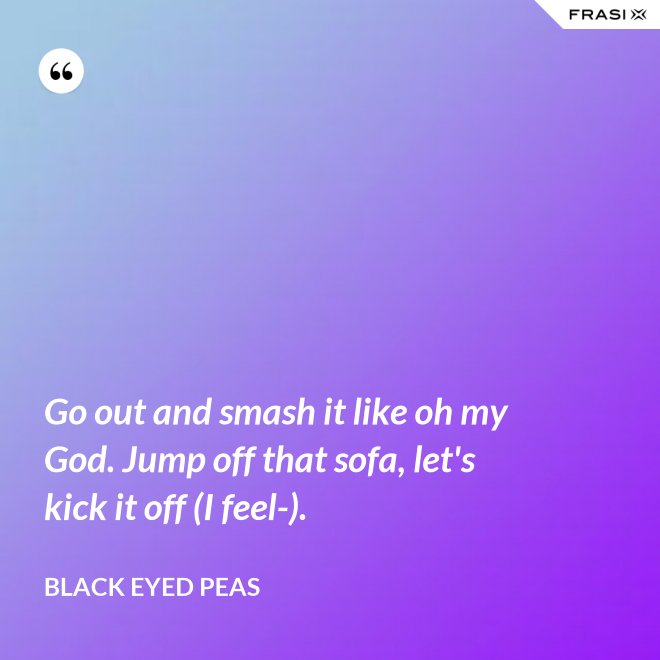 Go out and smash it like oh my God. Jump off that sofa, let's kick it off (I feel-). - Black Eyed Peas