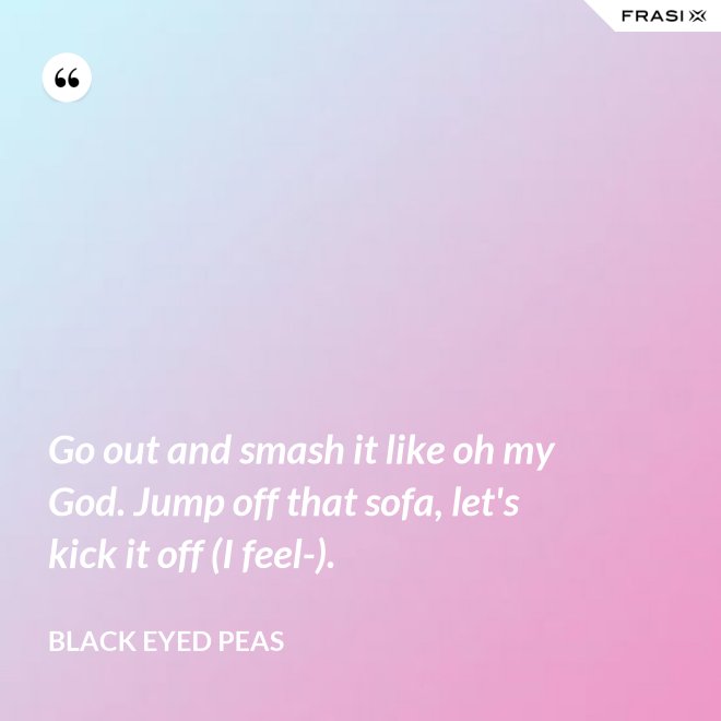 Go out and smash it like oh my God. Jump off that sofa, let's kick it off (I feel-). - Black Eyed Peas