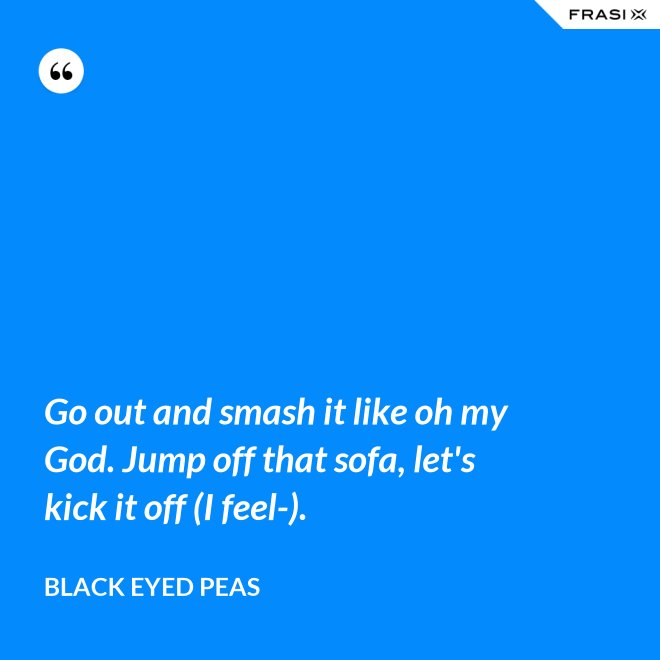 Go out and smash it like oh my God. Jump off that sofa, let's kick it off (I feel-). - Black Eyed Peas