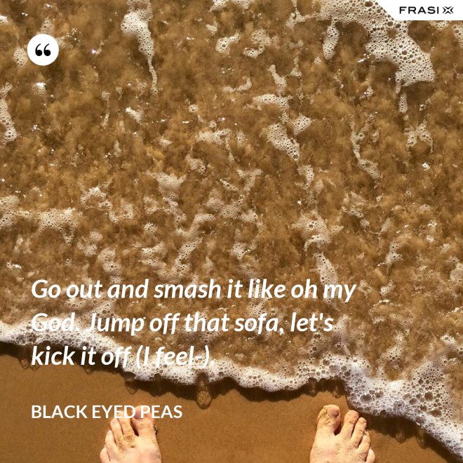 Go out and smash it like oh my God. Jump off that sofa, let's kick it off (I feel-). - Black Eyed Peas