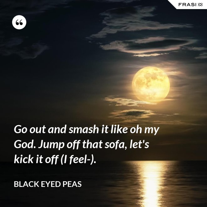 Go out and smash it like oh my God. Jump off that sofa, let's kick it off (I feel-). - Black Eyed Peas