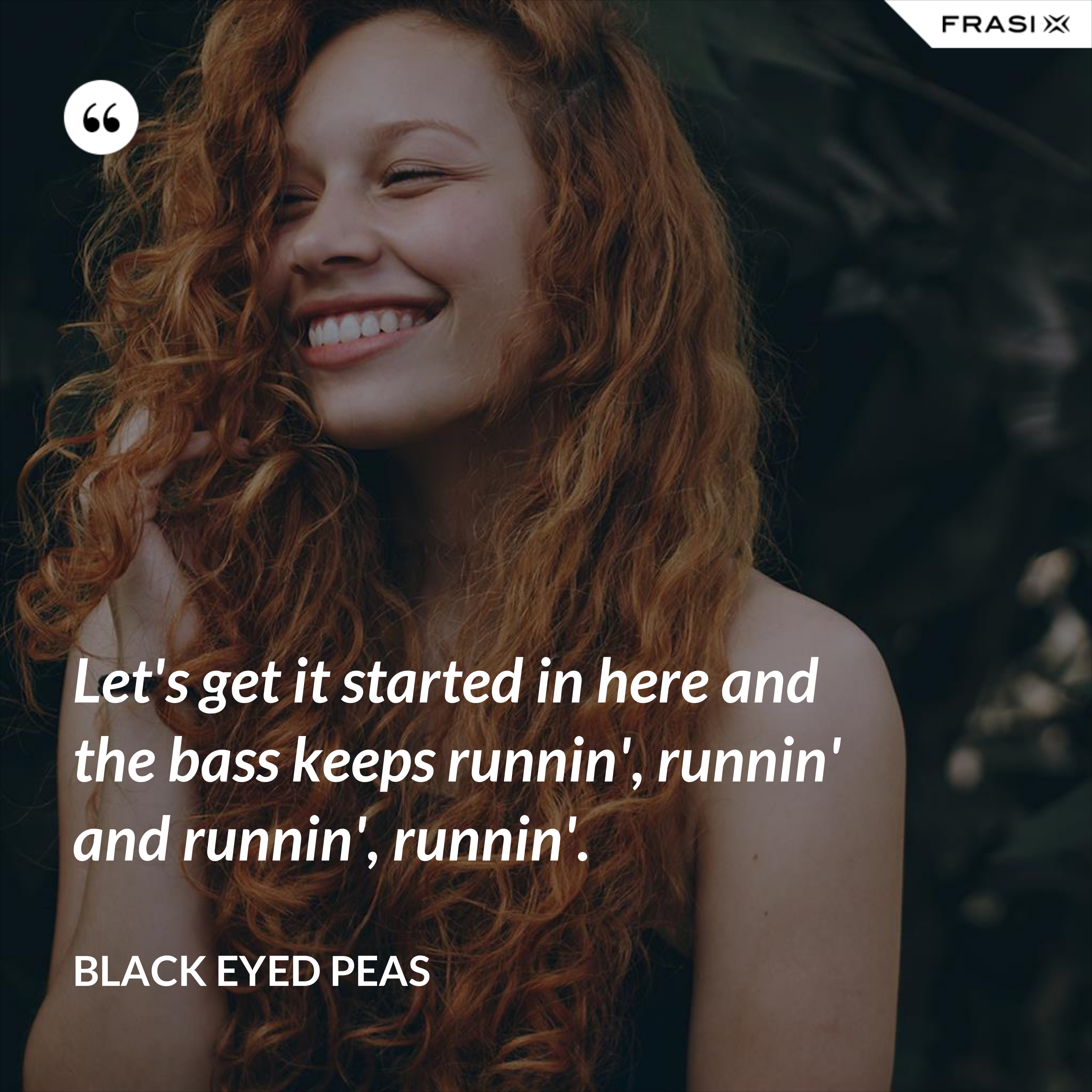 Let's get it started in here and the bass keeps runnin', runnin' and runnin', runnin'. - Black Eyed Peas