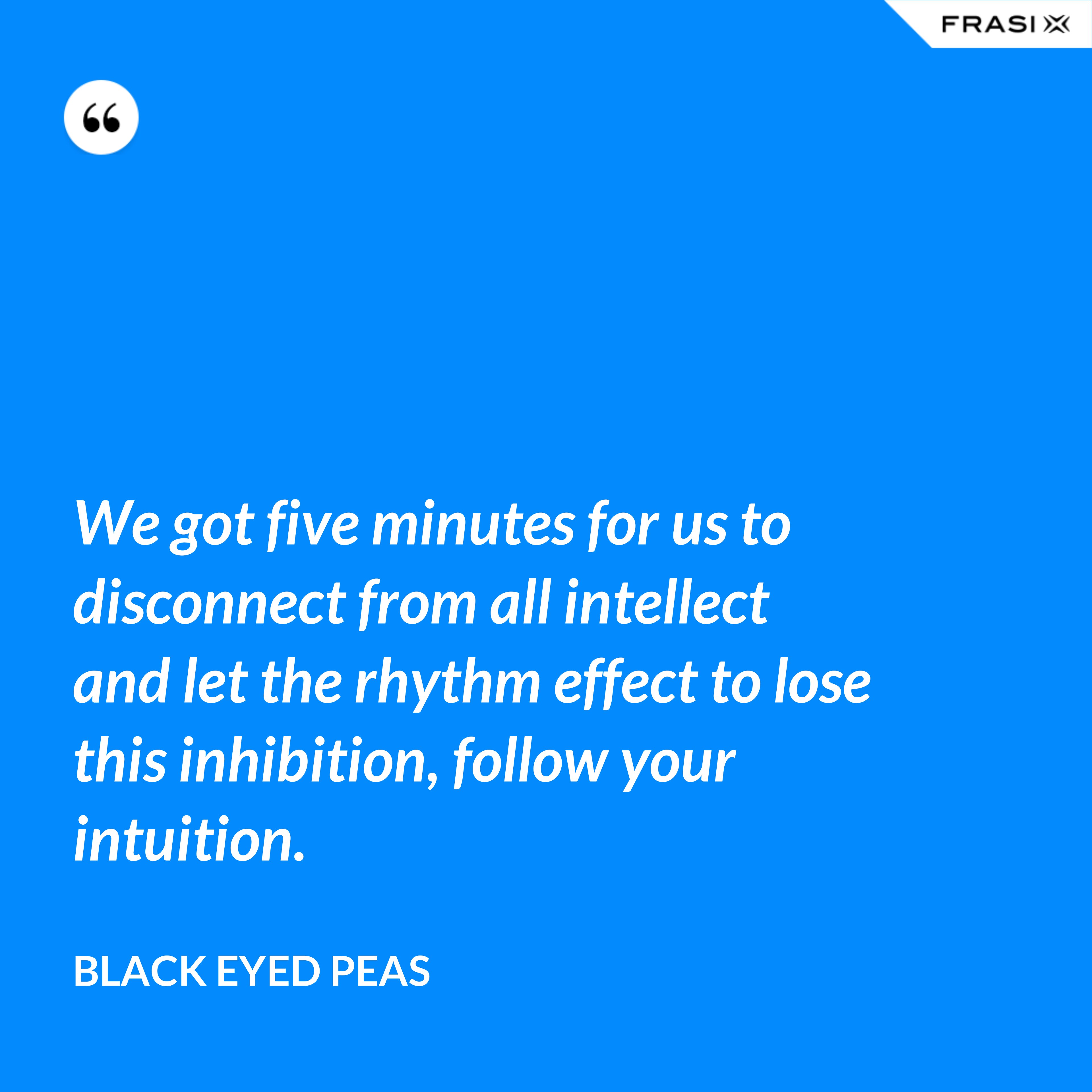 We got five minutes for us to disconnect from all intellect and let the rhythm effect to lose this inhibition, follow your intuition. - Black Eyed Peas