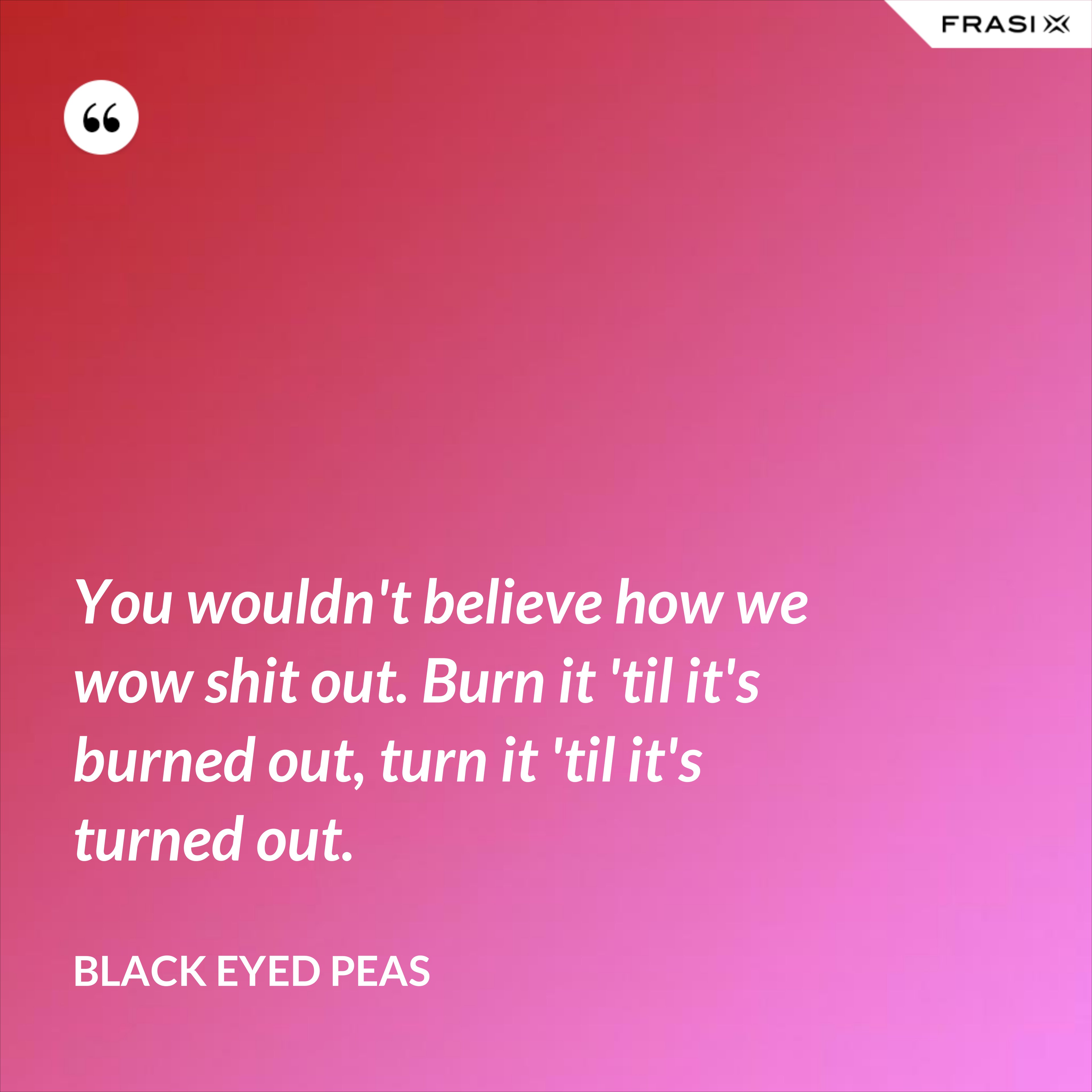 You wouldn't believe how we wow shit out. Burn it 'til it's burned out, turn it 'til it's turned out. - Black Eyed Peas