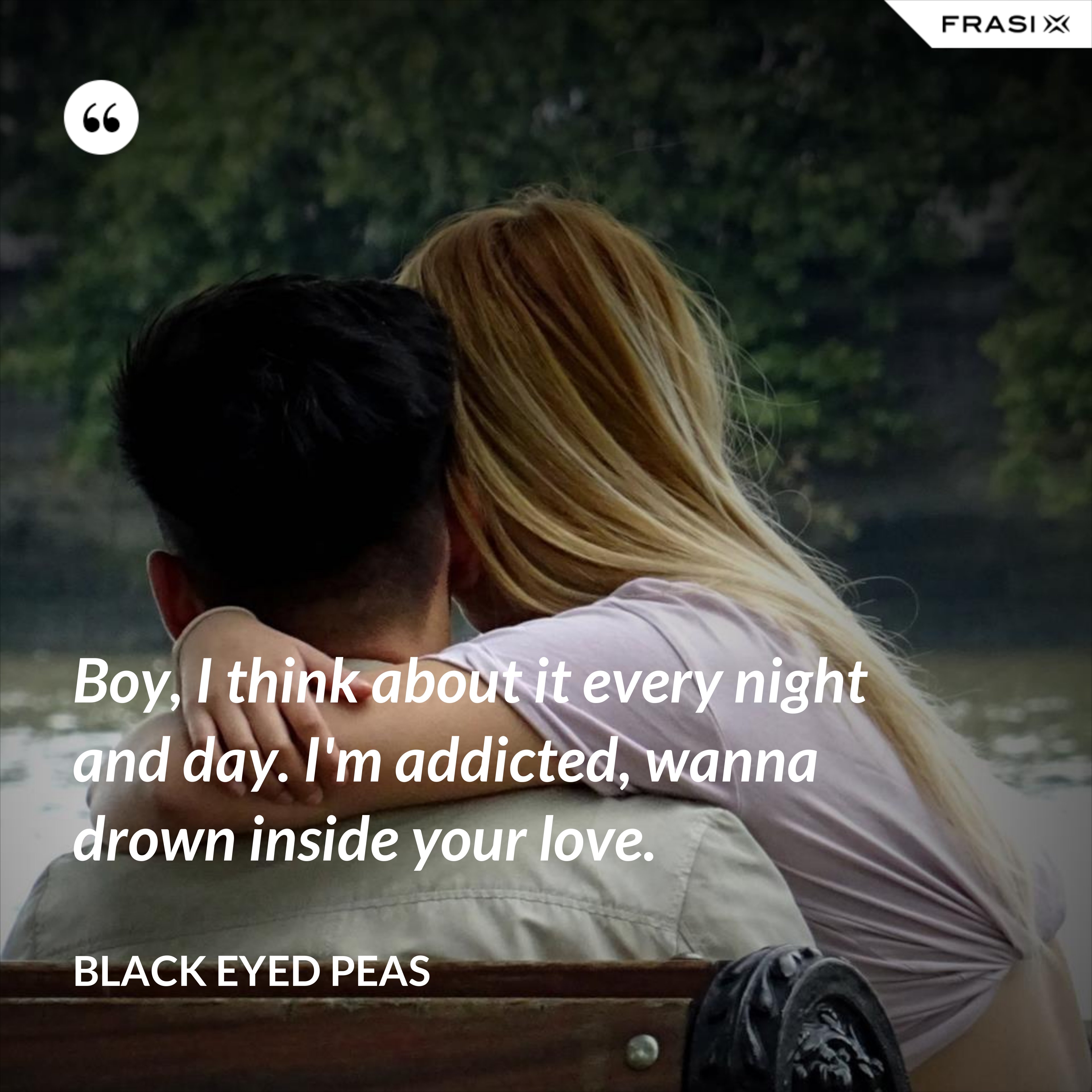 Boy, I think about it every night and day. I'm addicted, wanna drown inside your love. - Black Eyed Peas