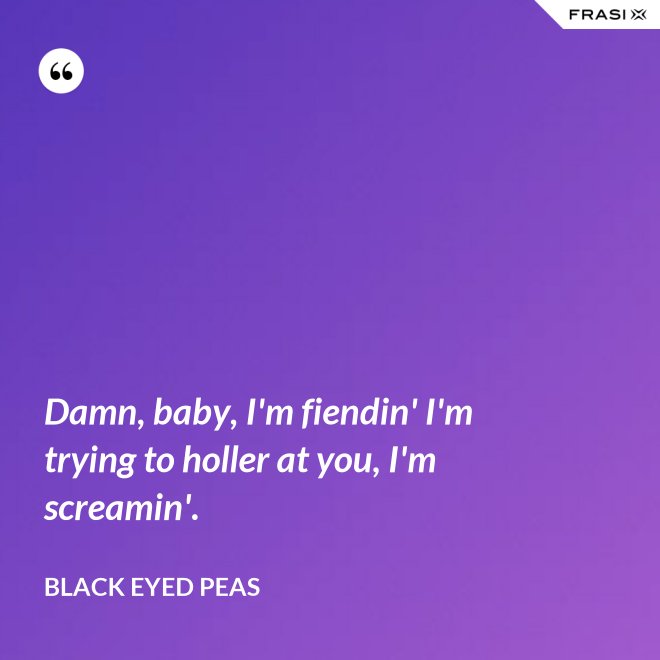 Damn, baby, I'm fiendin' I'm trying to holler at you, I'm screamin'. - Black Eyed Peas