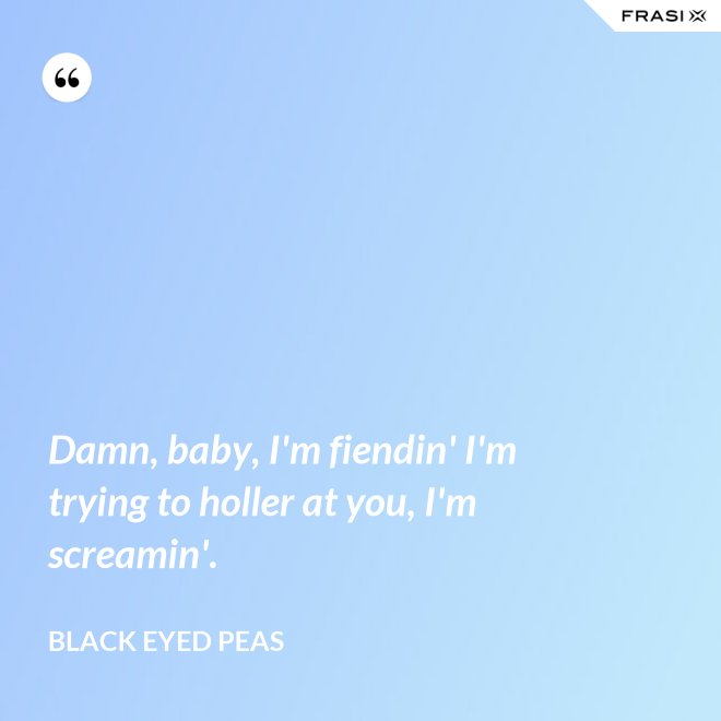 Damn, baby, I'm fiendin' I'm trying to holler at you, I'm screamin'. - Black Eyed Peas