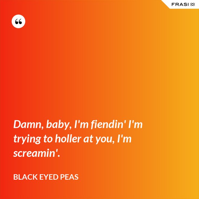 Damn, baby, I'm fiendin' I'm trying to holler at you, I'm screamin'. - Black Eyed Peas