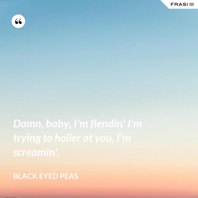 Damn, baby, I'm fiendin' I'm trying to holler at you, I'm screamin'. - Black Eyed Peas