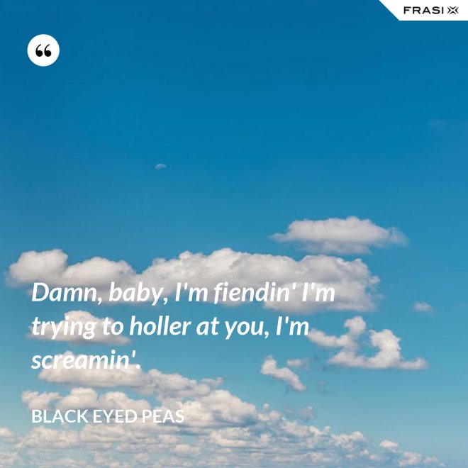 Damn, baby, I'm fiendin' I'm trying to holler at you, I'm screamin'. - Black Eyed Peas