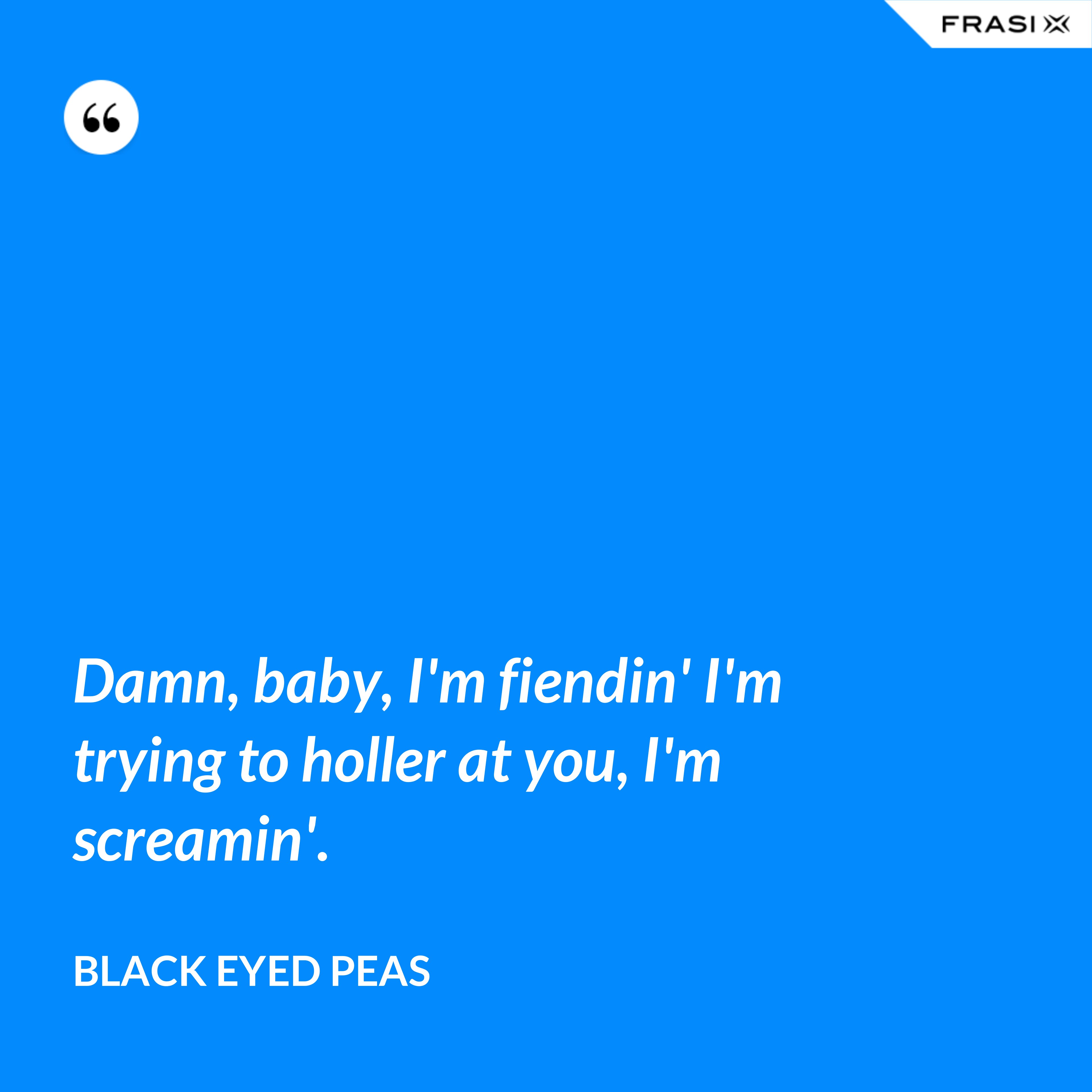 Damn, baby, I'm fiendin' I'm trying to holler at you, I'm screamin'. - Black Eyed Peas