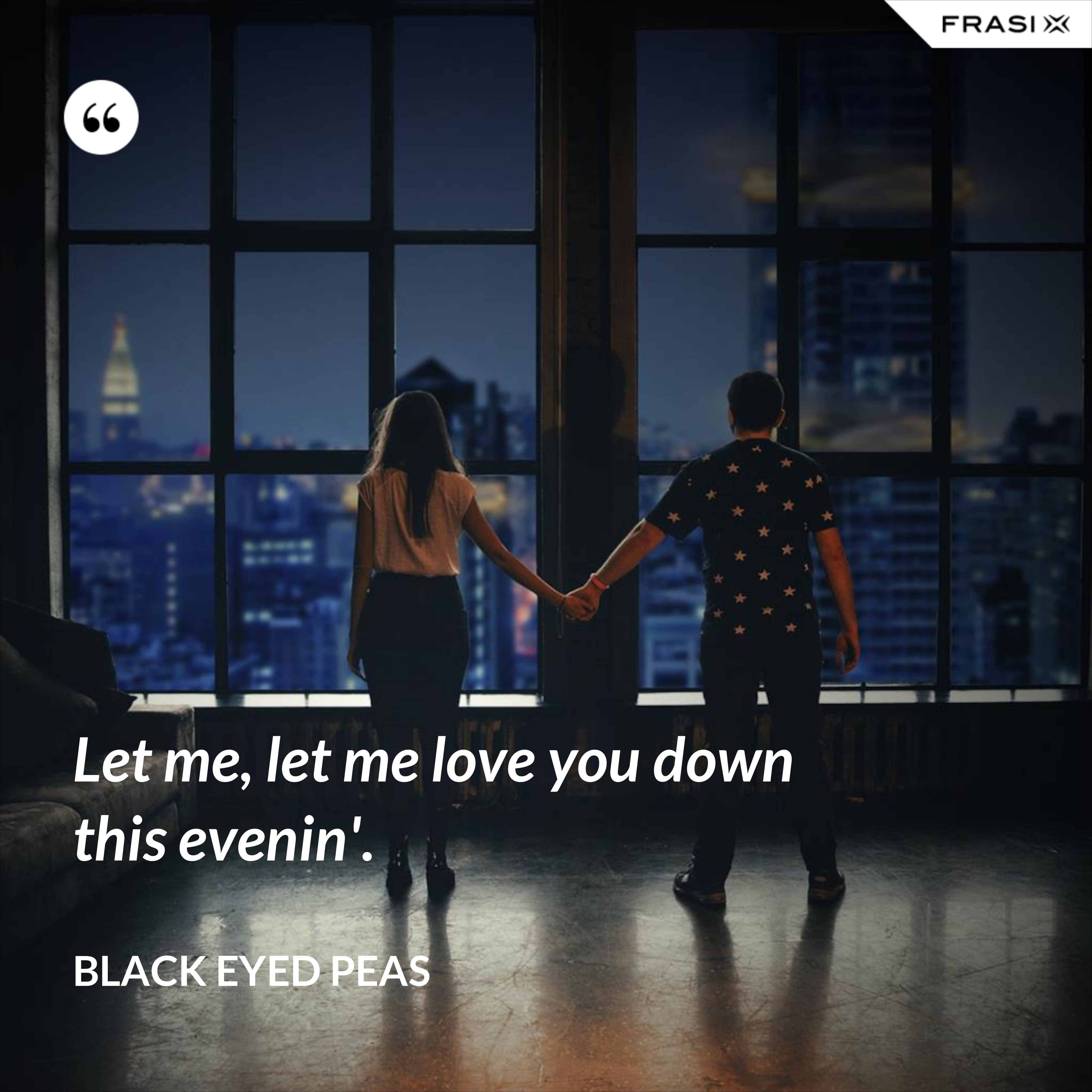 Let me, let me love you down this evenin'. - Black Eyed Peas