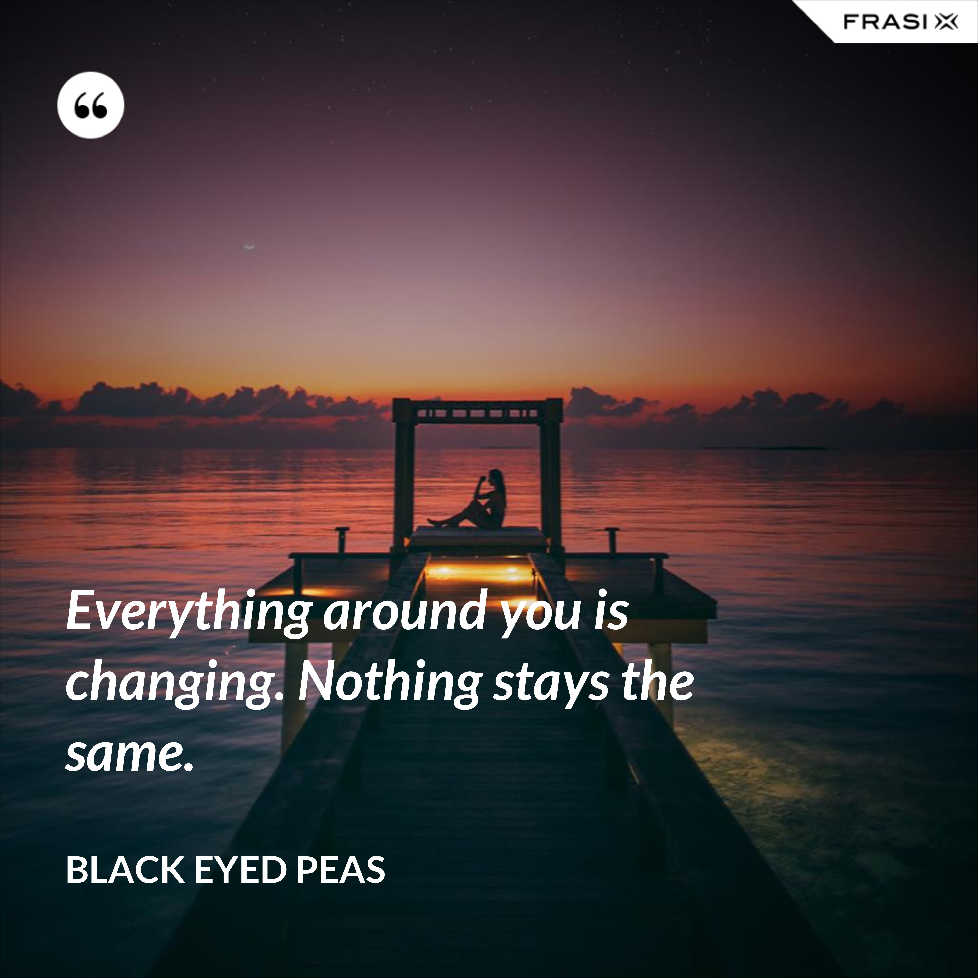 Everything around you is changing. Nothing stays the same. - Black Eyed Peas