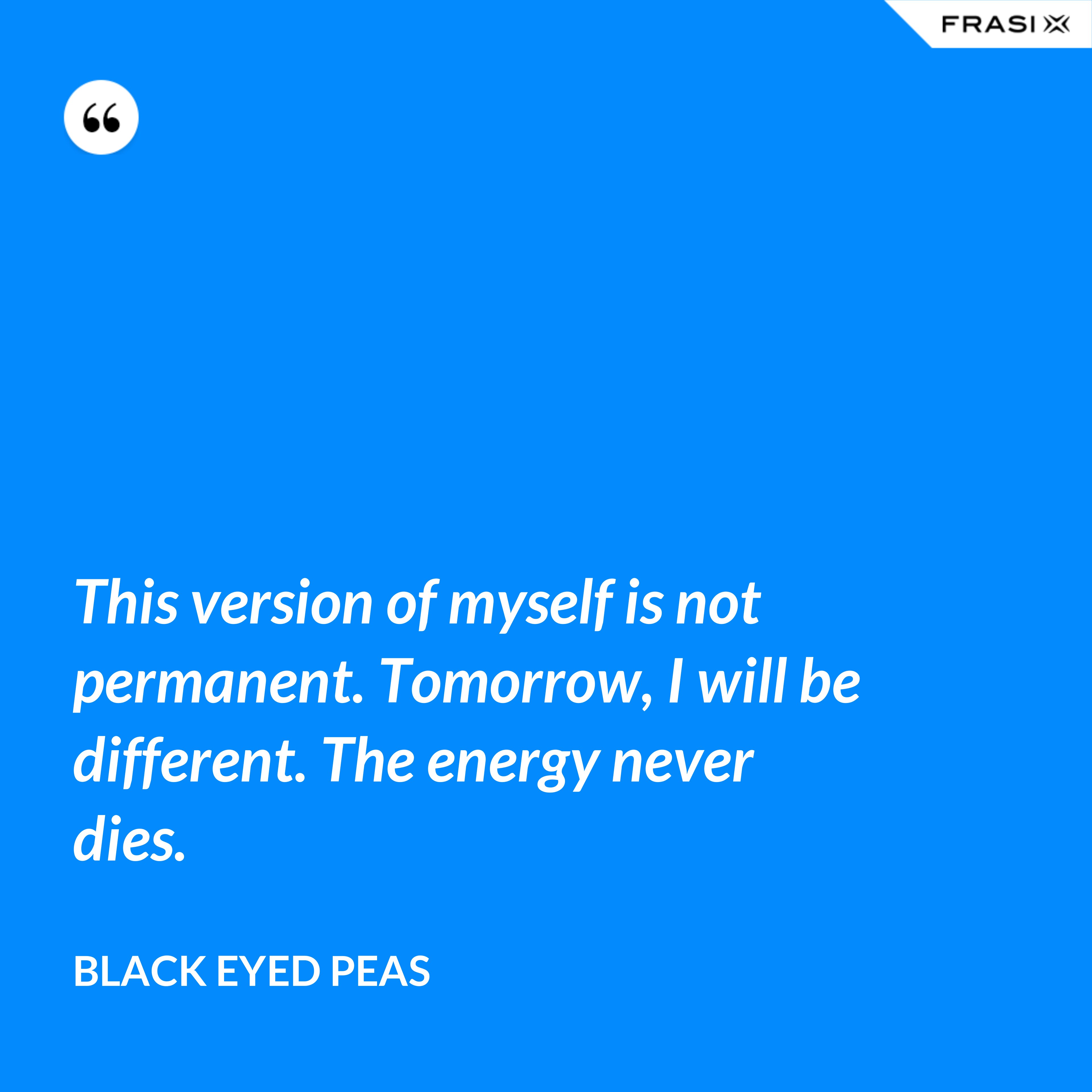This version of myself is not permanent. Tomorrow, I will be different. The energy never dies. - Black Eyed Peas