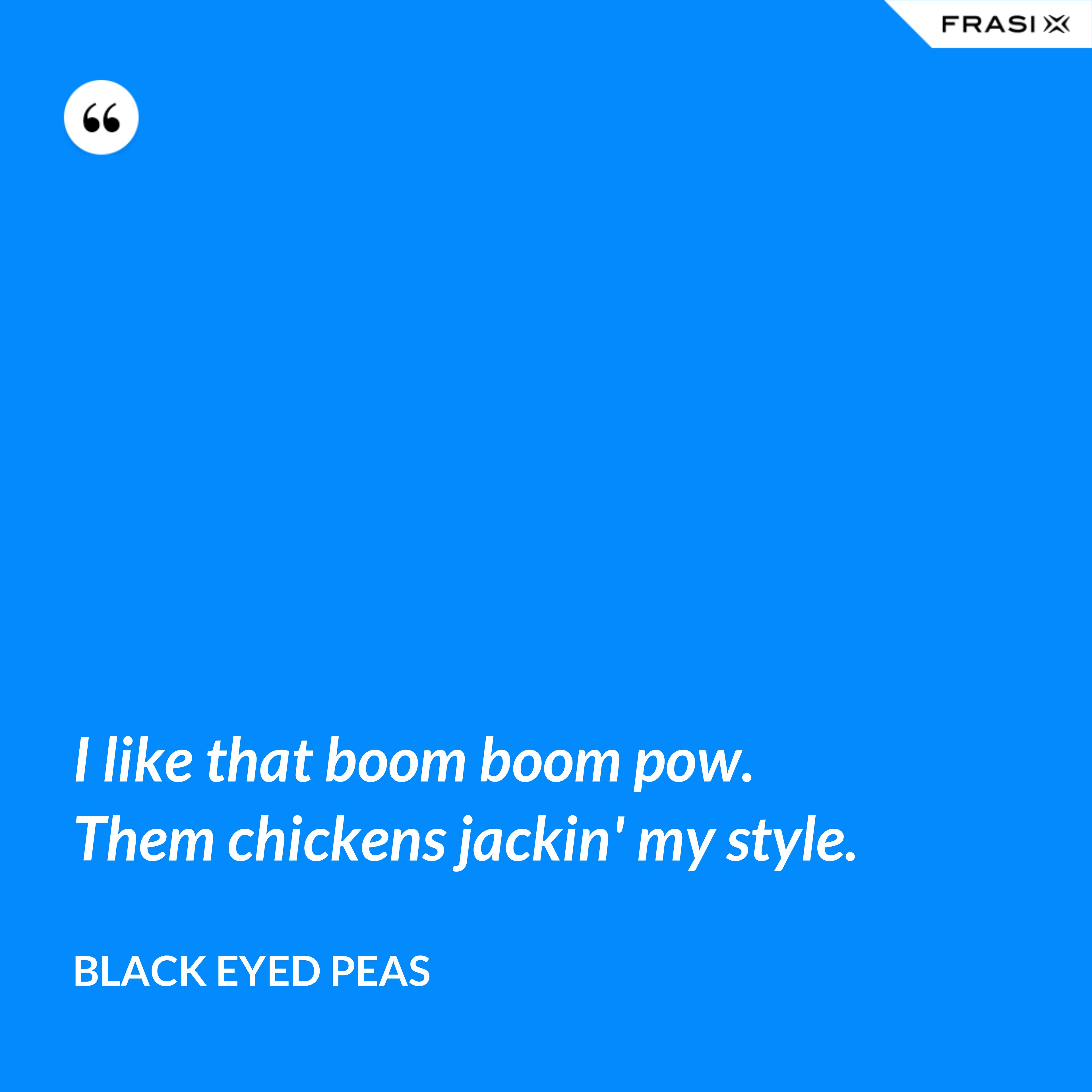 I like that boom boom pow. Them chickens jackin' my style. - Black Eyed Peas