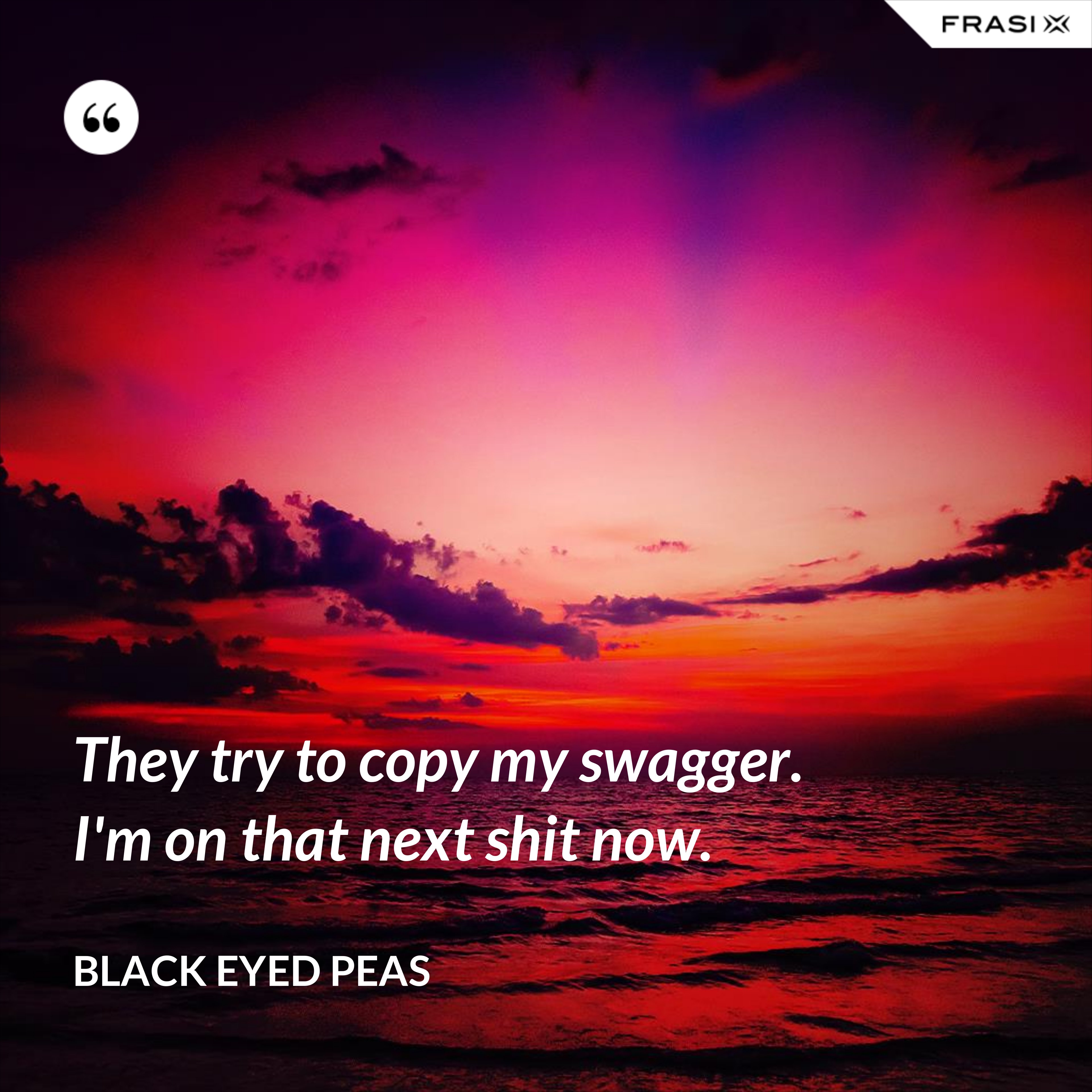They try to copy my swagger. I'm on that next shit now. - Black Eyed Peas