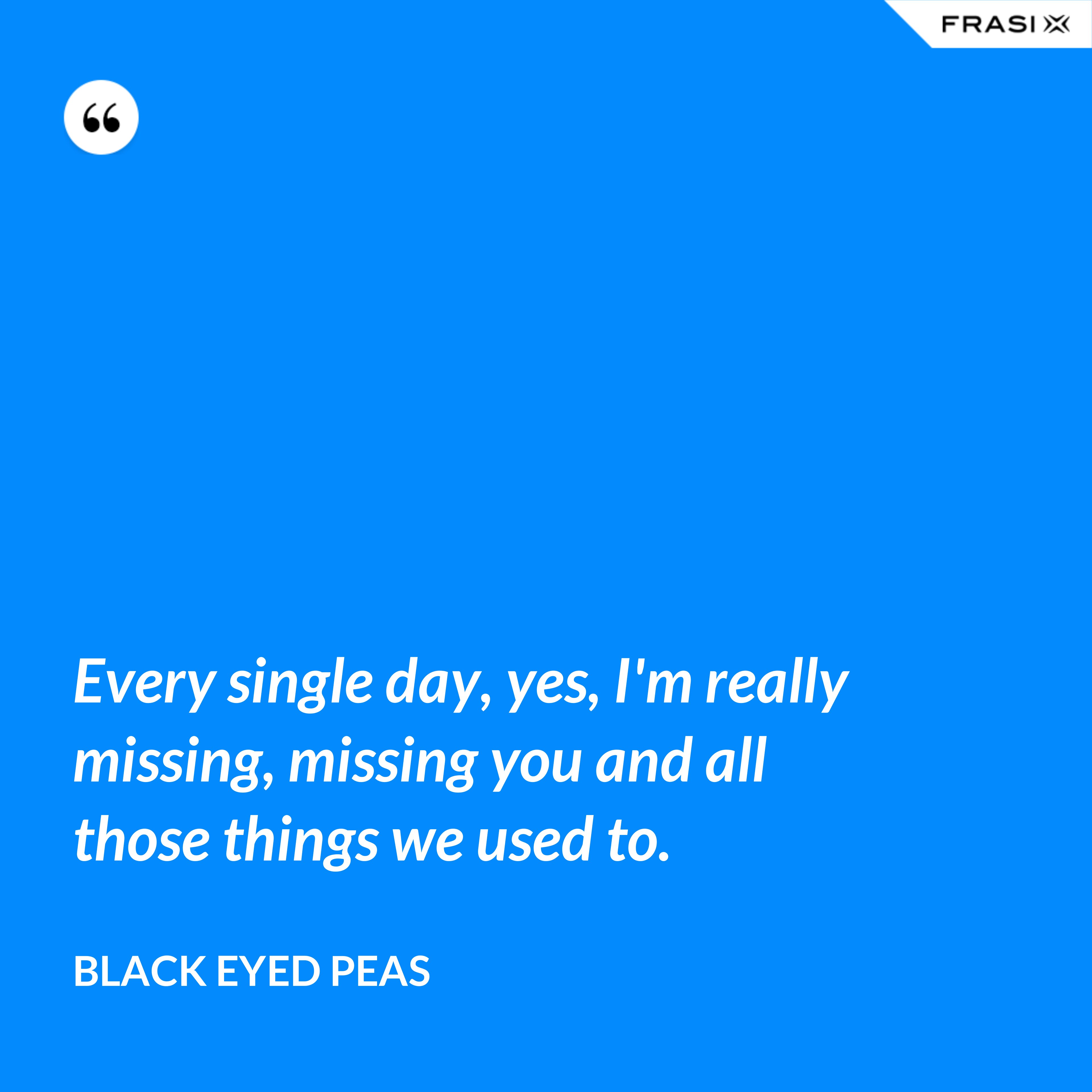 Every single day, yes, I'm really missing, missing you and all those things we used to. - Black Eyed Peas