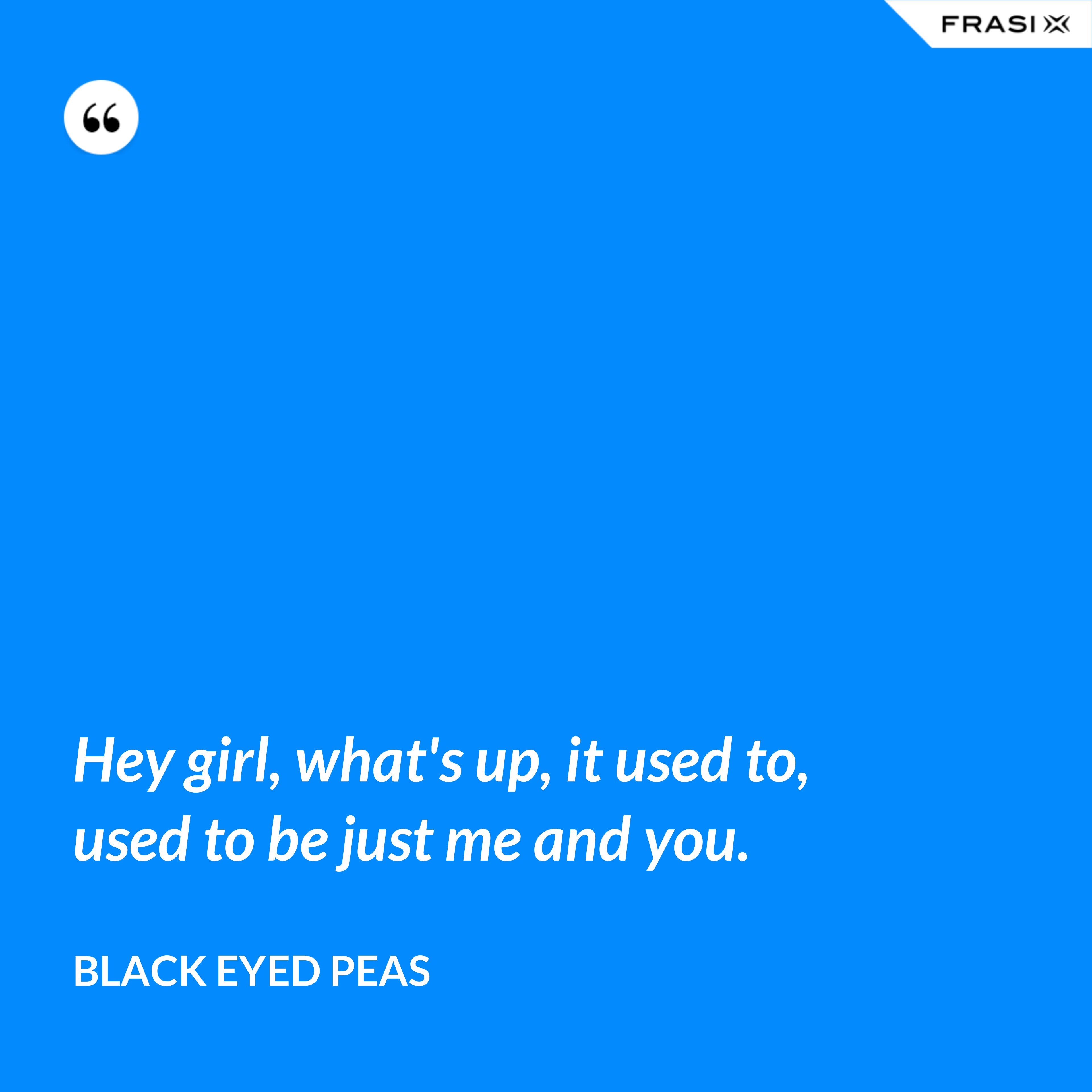 Hey girl, what's up, it used to, used to be just me and you. - Black Eyed Peas
