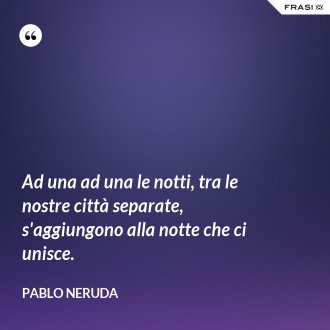 Ad una ad una le notti, tra le nostre città separate, s'aggiungono alla notte che ci unisce. - Pablo Neruda