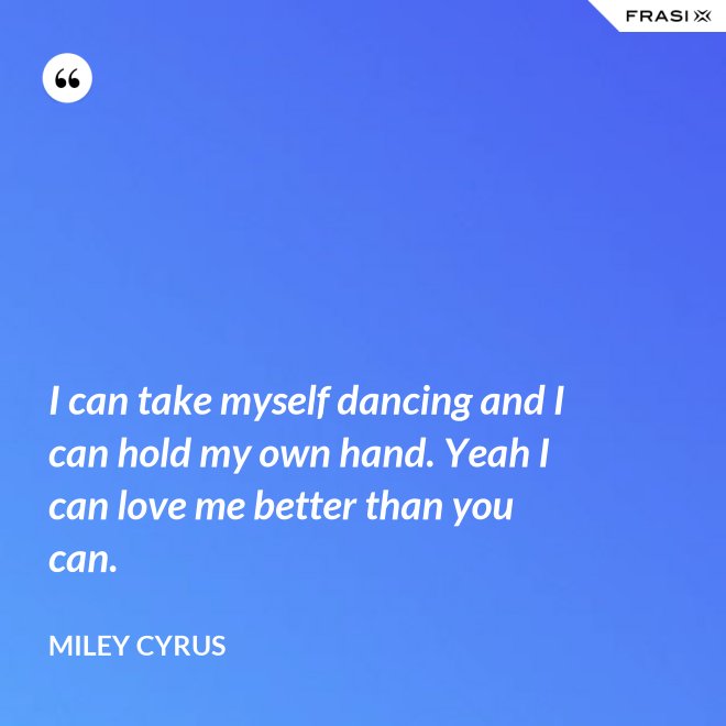 I can take myself dancing and I can hold my own hand. Yeah I can love me better than you can. - Miley Cyrus