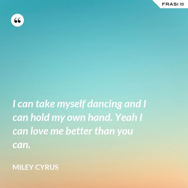 I can take myself dancing and I can hold my own hand. Yeah I can love me better than you can. - Miley Cyrus