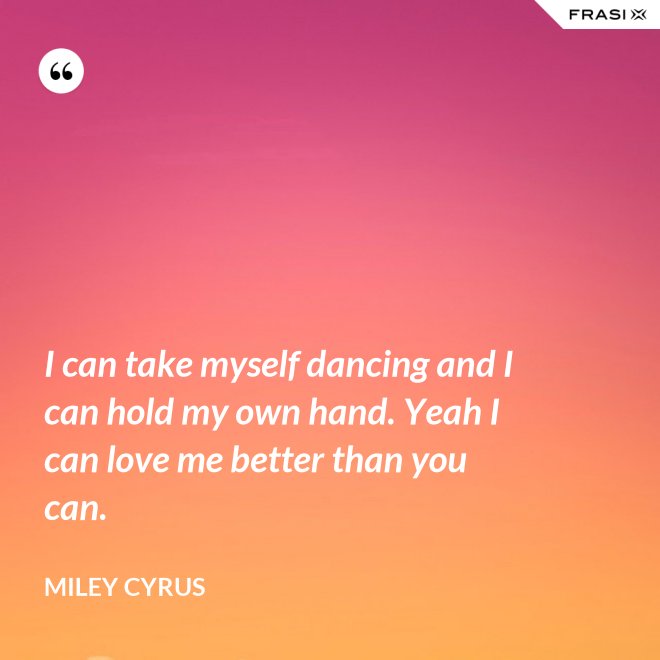 I can take myself dancing and I can hold my own hand. Yeah I can love me better than you can. - Miley Cyrus