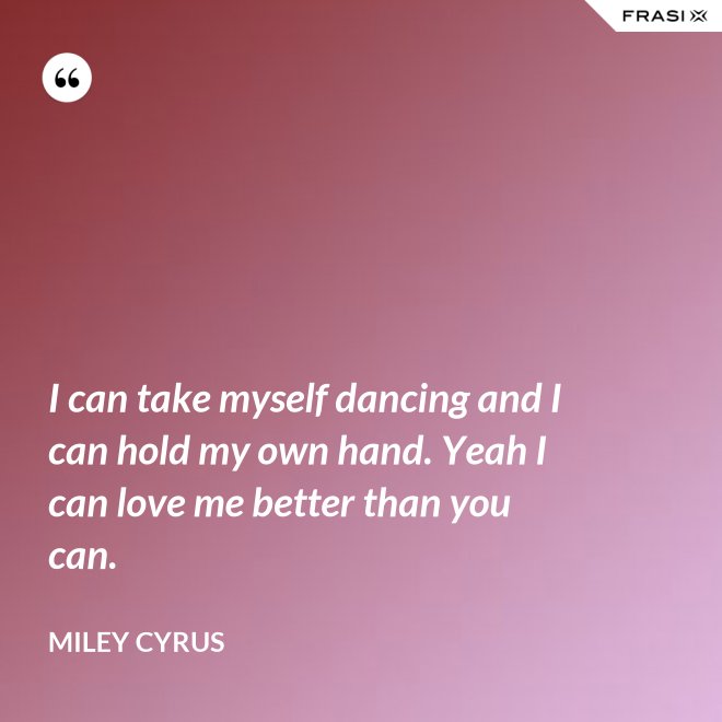 I can take myself dancing and I can hold my own hand. Yeah I can love me better than you can. - Miley Cyrus