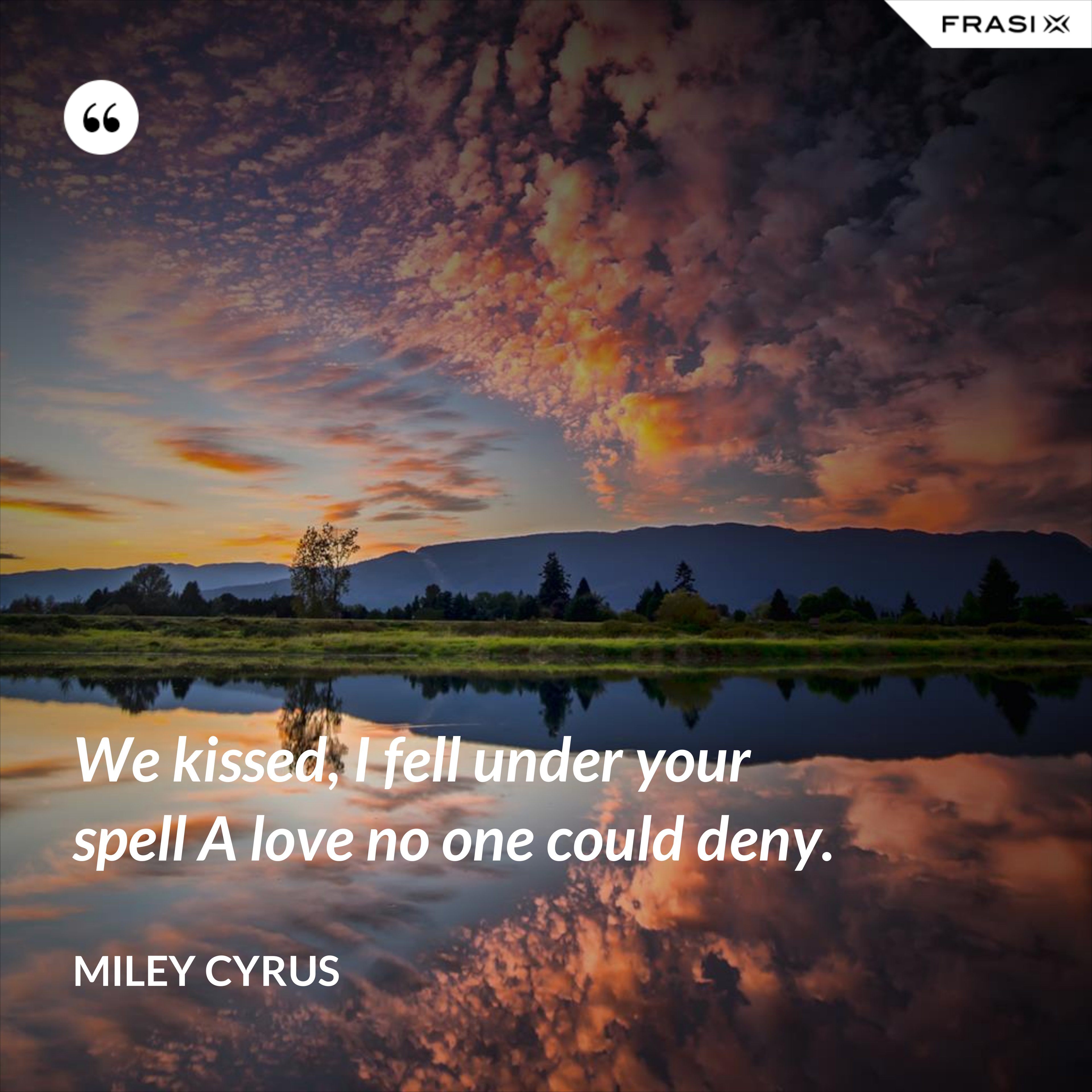 We kissed, I fell under your spell A love no one could deny. - Miley Cyrus
