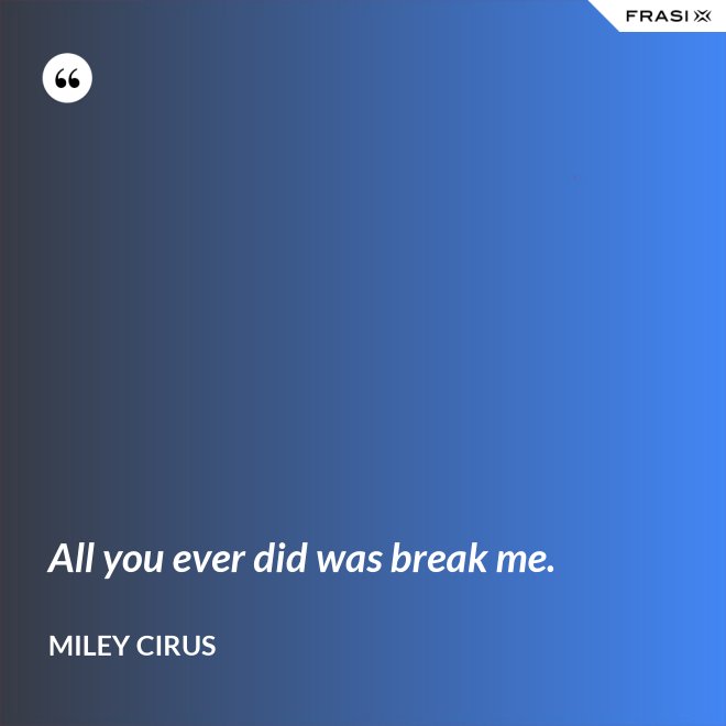 All you ever did was break me. - Miley Cirus
